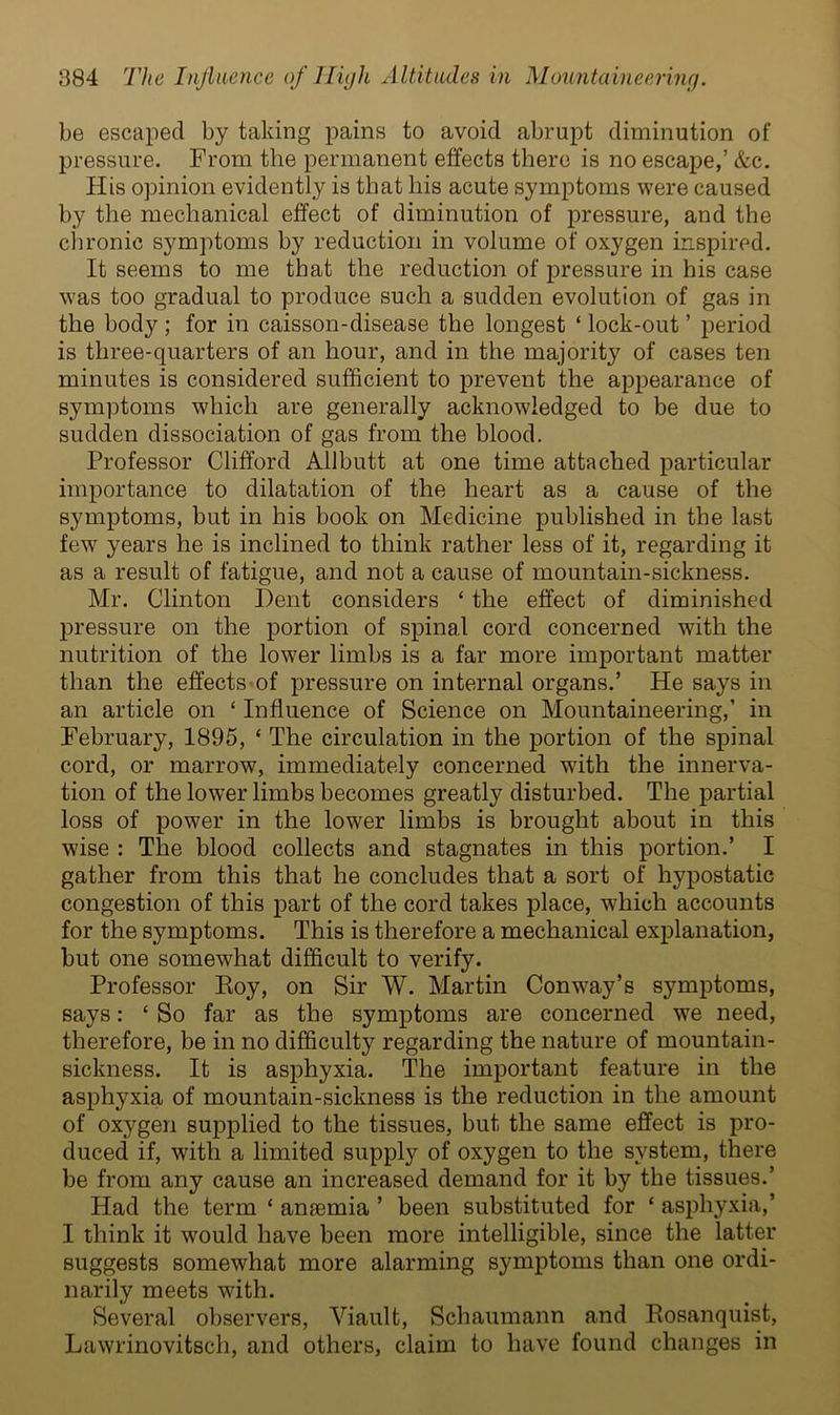 be escaped by taking pains to avoid abrupt diminution of pressure. From the permanent effects there is no escape,’ &c. His opinion evidently is that his acute symptoms were caused by the mechanical effect of diminution of pressure, and the chronic symptoms by reduction in volume of oxygen inspired. It seems to me that the reduction of pressure in his case was too gradual to produce such a sudden evolution of gas in the body ; for in caisson-disease the longest ‘ lock-out ’ period is three-quarters of an hour, and in the majority of cases ten minutes is considered sufficient to prevent the appearance of symptoms which are generally acknowledged to be due to sudden dissociation of gas from the blood. Professor Clifford Allbutt at one time attached particular importance to dilatation of the heart as a cause of the symptoms, but in his book on Medicine published in the last few years he is inclined to think rather less of it, regarding it as a result of fatigue, and not a cause of mountain-sickness. Mr. Clinton Dent considers ‘ the effect of diminished pressure on the portion of spinal cord concerned with the nutrition of the lower limbs is a far more important matter than the effects of pressure on internal organs.’ He says in an article on ‘ Influence of Science on Mountaineering,’ in February, 1895, ‘ The circulation in the portion of the spinal cord, or marrow, immediately concerned with the innerva- tion of the lower limbs becomes greatly disturbed. The partial loss of power in the lower limbs is brought about in this wise : The blood collects and stagnates in this portion.’ I gather from this that he concludes that a sort of hypostatic congestion of this part of the cord takes place, which accounts for the symptoms. This is therefore a mechanical explanation, but one somewhat difficult to verify. Professor Roy, on Sir W. Martin Conway’s symptoms, says: ‘ So far as the symptoms are concerned we need, therefore, be in no difficulty regarding the nature of mountain- sickness. It is asphyxia. The important feature in the asphyxia of mountain-sickness is the reduction in the amount of oxygen supplied to the tissues, but the same effect is pro- duced if, with a limited supply of oxygen to the system, there be from any cause an increased demand for it by the tissues.’ Had the term ‘ anaemia ’ been substituted for ‘ asphyxia,’ I think it would have been more intelligible, since the latter suggests somewhat more alarming symptoms than one ordi- narily meets with. Several observers, Viault, Schaumann and Rosanquist, Lawrinovitsch, and others, claim to have found changes in