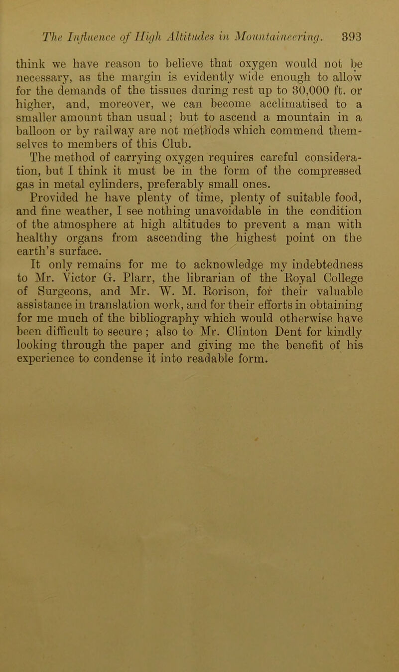 think we have reason to believe that oxygen would not be necessary, as the margin is evidently wide enough to allow for the demands of the tissues during rest up to 30,000 ft. or higher, and, moreover, we can become acclimatised to a smaller amount than usual; but to ascend a mountain in a balloon or by railway are not methods which commend them- selves to members of this Club. The method of carrying oxygen requires careful considera- tion, but I think it must be in the form of the compressed gas in metal cylinders, preferably small ones. Provided he have plenty of time, plenty of suitable food, and fine weather, I see nothing unavoidable in the condition of the atmosphere at high altitudes to prevent a man with healthy organs from ascending the highest point on the earth’s surface. It only remains for me to acknowledge my indebtedness to Mr. Victor G. Plarr, the librarian of the Royal College of Surgeons, and Mr. W. M. Rorison, for their valuable assistance in translation work, and for their efforts in obtaining for me much of the bibliography which would otherwise have been difficult to secure; also to Mr. Clinton Dent for kindly looking through the paper and giving me the benefit of his experience to condense it into readable form.