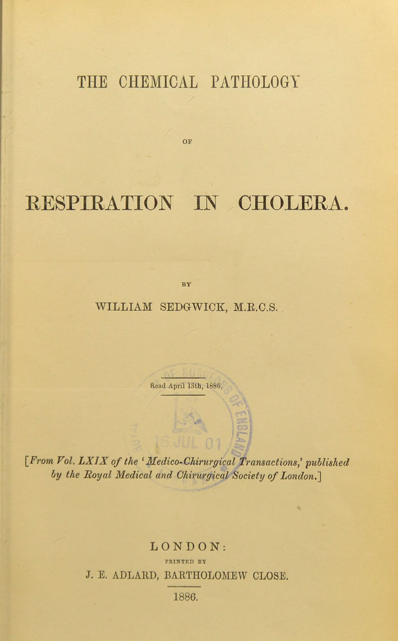 THE CHEMICAL PATHOLOGY OF RESPIRATION IN CHOLERA. BY WILLIAM SEDGWICK, M.R.C.S. Read April 13th, 1886. [From Vol. LX1X of the 1 Medico-Chirurgical Transactions' published by the Royal Medical and Chirurgical Society of London.] LONDON: PRINTED BY J. E. ADLA11D, BARTHOLOMEW CLOSE. 188G.