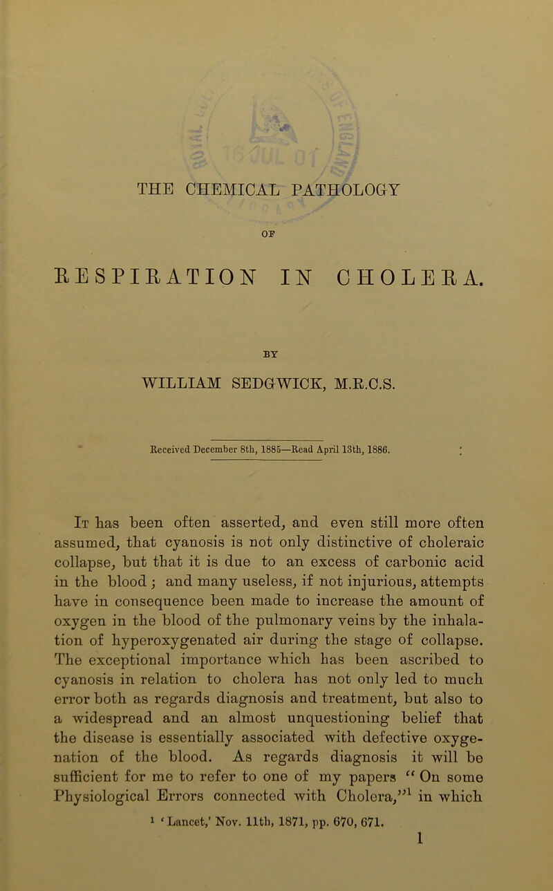 OP RESPIRATION IN CHOLERA. BY WILLIAM SEDGWICK, M.E.C.S. Received December 8th, 1885—Read April 13th, 1886. It Las been often asserted, and even still more often assumed, tbat cyanosis is not only distinctive of choleraic collapse, but that it is due to an excess of carbonic acid in the blood ; and many useless, if not injurious, attempts have in consequence been made to increase the amount of oxygen in the blood of the pulmonary veins by the inhala- tion of hyperoxygenated air during the stage of collapse. The exceptional importance which has been ascribed to cyanosis in relation to cholera has not only led to much error both as regards diagnosis and treatment, but also to a widespread and an almost unquestioning belief that the disease is essentially associated with defective oxyge- nation of the blood. As regards diagnosis it will be sufficient for me to refer to one of my papers “ On some Physiological Errors connected with Cholera,”1 in which 1 ‘ Lancet,’ Nov. 11th, 1871, pp. 670, 671.