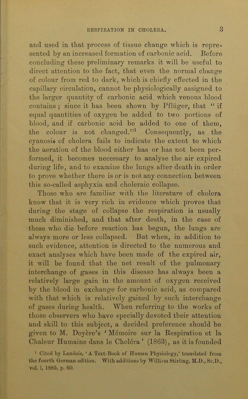 and used in that process of tissue change which is repre- sented by an increased formation of carbonic acid. Before concluding these preliminary remarks it will be useful to direct attention to the fact, that even the normal change of colour from red to dark, which is chiefly effected in the capillary circulation, cannot be physiologically assigned to the larger quantity of carbonic acid which venous blood contains ; since it has been shown by Pfliiger, that “ if equal quantities of oxygen be added to two portions of blood, and if carbonic acid be added to one of them, the colour is not changed/’1 Consequently, as the cyanosis of cholera fails to indicate the extent to which the aeration of the blood either has or has not been per- formed, it becomes necessary to analyse the air expired during life, and to examine the lungs after death in order to prove whether there is or is not any connection between this so-called asphyxia and choleraic collapse. Those who are familiar with the literature of cholera know that it is very rich in evidence which proves that during the stage of collapse the respiration is usually much diminished, and that after death, in the case of those who die before reaction has begun, the lungs are always more or less collapsed. But when, in addition to such evidence, attention is directed to the numerous and exact analyses which have been made of the expired air, it will be found that the net result of the pulmonary interchange of gases in this disease has always been a relatively large gain in the amount of oxygen received by the blood in exchange for carbonic acid, as compared with that which is relatively gained by such interchange of gases during health. When referring to the works of those observers who have specially devoted their attention and skill to this subject, a decided preference should be given to M. Doyere’s ‘ Metnoire sur la Respiration et la Chaleur Humaine dans le Cholera’ (1863), as it is founded 1 Cited by Landois, ‘A Text-Book of Human Physiology,5 translated from the fourth German edition. With additions by William Stirling, M.D., Sc.D., vol. i, 1885, p. CO.