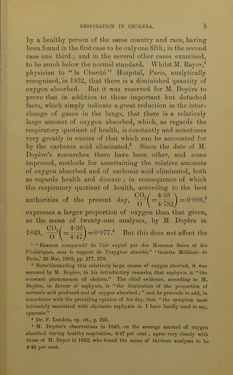 by a healthy person of the same country and race, having been found in the first case to be only one fifth; in the second case one third; and in the several other cases examined, to be much below the normal standard. Whilst M. Rayer,1 physician to “la Charite ” Hospital, Paris, analytically recognised, in 1832, that there is a diminished quantity of oxygen absorbed. But it was reserved for M. Doyere to prove that in addition to these important but detached facts, which simply indicate a great reduction in the inter- change of gases in the lungs, that there is a relatively large amount of oxygen absorbed, which, as regards the respiratory quotient of health, is constantly and sometimes very greatly in excess of that which can be accounted for by the carbonic acid eliminated.2 Since the date of M. Doyere’s researches there have been other, and some improved, methods for ascertaining the relative amounts of oxygen absorbed and of carbonic acid eliminated, both as regards health and disease ; in consequence of which the respiratory quotient of health, according to the best authorities of the present day, C02/ 4-38 \ 0 \~4-782y 0-906,3 expresses a larger proportion of oxygen than that given, as the mean of twenty-one analyses, by M. Doyere in 1849, *( = '^=0'977.4 But this does not affect the 1 “ Examen comparatif de Pair expire par des Homines Sains et des Clioleriques, sous le rapport de l’oxygene absorbe,” * Gazette Medicate de Paris,’ 26 Mai, 1832, pp. 277, 278. s Notwithstanding this relatively large excess of oxygen aborbed, it was assumed by M. Doyere, in his introductory remarks, that asphyxia is “the constant phenomenon of cholera.” The chief evidence, according to M. Doyhre, in favour of asphyxia, is “ the diminution of the proportion of carbonic acid produced and of oxygen absorbed ; ” and he proceeds to add, in accordance with the prevailing opinion of his day, that “ the symptom most intimately associated with choleraic asphyxia is, I have hardly need to say, cyanosis.” 3 Dr. F. Landois, op. cit., p. 225. 4 M. Doyere’s observations in 1849, on the average amount of oxygen absorbed during healthy respiration, 4’47 per cent., agree very closely with those of M. Payer in 1832, who found the mean of thirteen analyses to ho 4'45 per cent.