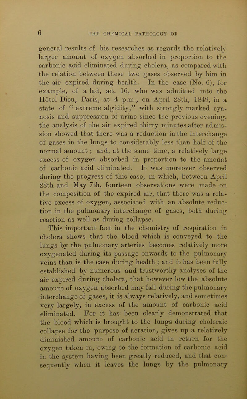 general results of his researches as regards the relatively lai’ger amount of oxygen absorbed in proportion to the carbonic acid eliminated during cholera, as compared with the relation between these two gases observed by him in the air expired during health. In the case (No. 6), for example, of a lad, get. 16, who was admitted mto the Hotel Dieu, Pains, at 4 p.m., on April 28th, 1849, in a state of “ extreme algidity,” with strongly marked cya- nosis and suppression of urine since the previous evening, the analysis of the air expired thirty minutes after admis- sion showed that there was a reduction in the interchange of gases in the lungs to considerably less than half of the normal amount; and, at the same time, a relatively large excess of oxygen absorbed in proportion to the amount of carbonic acid eliminated. It was moreover observed during the progress of this case, in which, between April 28th and May 7th, fourteen observations were made on the composition of the expired air, that there was a rela- tive excess of oxygen, associated with an absolute reduc- tion in the pulmonary interchange of gases, both during reaction as well as during collapse. This important fact in the chemistry of respiration in cholera shows that the blood which is conveyed to the lungs by tbe pulmonary arteries becomes relatively more oxygenated during its passage onwards to the pulmonary veins than is the case during health ; and it has been fully established by numerous and trustworthy analyses of the air expired during cholera, that however low the absolute amount of oxygen absorbed may fall during the pulmonary interchange of gases, it is always relatively, and sometimes very largely, in excess of the amount of carbonic acid eliminated. For it has been clearly demonstrated that the blood which is brought to the lungs during choleraic collapse for the purpose of aeration, gives up a relatively diminished amount of carbouic acid in return for the oxygen taken in, owing to the formation of carbonic acid in the system having been greatly reduced, and that con- sequently when it leaves the lungs by the pulmonary