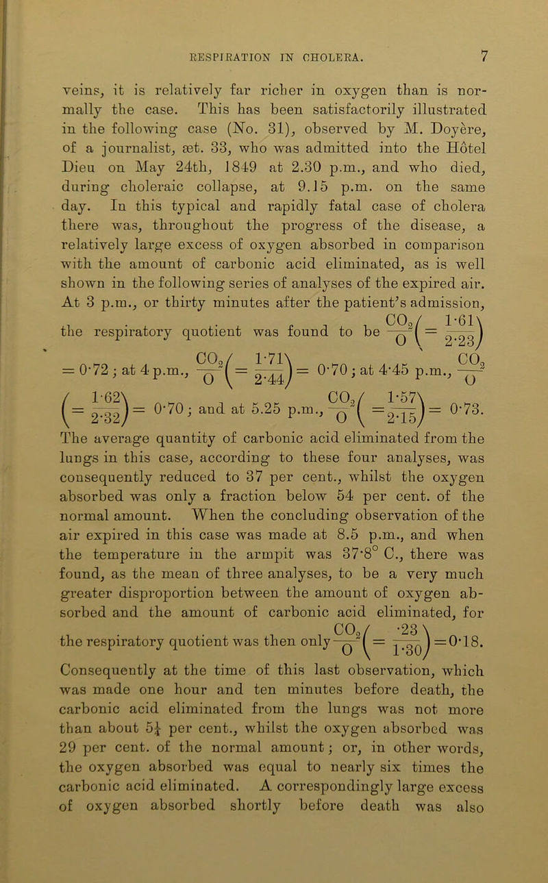 veins, it is relatively far richer in oxygen than is nor- mally the case. This has been satisfactorily illustrated in the following case (No. 31), observed by M. Doyere, of a journalist, set. 33, who was admitted into the Hotel Dieu on May 24th, 1849 at 2.30 p.m., and who died, during choleraic collapse, at 9.15 p.m. on the same day. In this typical and rapidly fatal case of cholera there was, throughout the progress of the disease, a relatively large excess of oxygen absorbed in comparison with the amount of carbonic acid eliminated, as is well shown in the following series of analyses of the expired air. At 3 p.m., or thirty minutes after the patient’s admission, the respiratory quotient was found to be CO, o V 2-23) CO / 1-71 \ CO = 0-72; at 4 p.m., = 0*70; at 4'45 p.m., 0*70; and at 5.25 p.m., 0-73. The average quantity of carbonic acid eliminated from the lungs in this case, according to these four analyses, was consequently reduced to 37 per cent., whilst the oxygen absorbed was only a fraction below 54 per cent, of the normal amount. When the concluding observation of the air expired in this case was made at 8.5 p.m., and when the temperature in the armpit was 37*8 C., there was found, as the mean of three analyses, to be a very much greater disproportion between the amount of oxygen ab- sorbed and the amount of carbonic acid eliminated, for , . . , , COo/ -23 \ the respiratory quotient was then only-q- I = ) =0*18. Consequently at the time of this last observation, which was made one hour and ten minutes before death, the carbonic acid eliminated from the lungs was not more than about 5| per cent., whilst the oxygen absorbed wa,s 29 per cent, of the normal amount; or, in other words, the oxygen absorbed was equal to nearly six times the carbonic acid eliminated. A correspondingly large excess of oxygen absorbed shortly before death was also