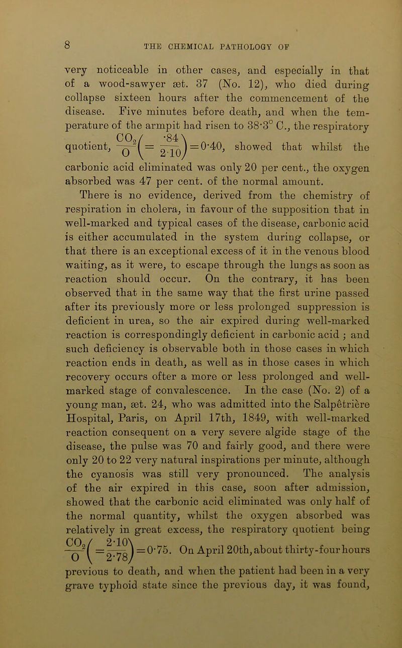 very of a noticeable in other cases, and especially in that wood-sawyer act. 37 (No. 12), who died during collapse sixteen hours after the commencement of the disease. Five minutes before death, and when the tem- perature of the armpit had risen to 38’3° 0., the respiratory 00c,/ -84 \ quotient, -q-( = ^j-pj=0'40, showed that whilst the 210/ carbonic acid eliminated was only 20 per cent., the oxygen absorbed was 47 per cent, of the normal amount. There is no evidence, derived from the chemistry of respiration in cholera, in favour of the supposition that in well-marked and typical cases of the disease, carbonic acid is either accumulated in the system during collapse, or that there is an exceptional excess of it in the venous blood waiting, as it were, to escape through the lungs as soon as reaction should occur. On the contrary, it has been observed that in the same way that the first urine passed after its previously more or less prolonged suppression is deficient in urea, so the air expired during well-marked reaction is correspondingly deficient in carbonic acid ; and such deficiency is observable both in those cases in which reaction ends in death, as well as in those cases in which recovery occurs ofter a more or less prolonged and well- marked stage of convalescence. In the case (No. 2) of a young man, set. 24, who was admitted into the Salpetriere Hospital, Paris, on April 17th, 1849, with well-marked reaction consequent on a very severe algide stage of the disease, the pulse was 70 and fairly good, and there were only 20 to 22 very natural inspirations per minute, although the cyanosis was still very pronounced. The analysis of the air expired in this case, soon after admission, showed that the carbonic acid eliminated was only half of the normal quantity, whilst the oxygen absorbed was relatively in great excess, the respiratory quotient being co2 o = 0-75. On April 20th, about thirty-four hours previous to death, and when the patient had been in a very grave typhoid state since the previous day, it was found,