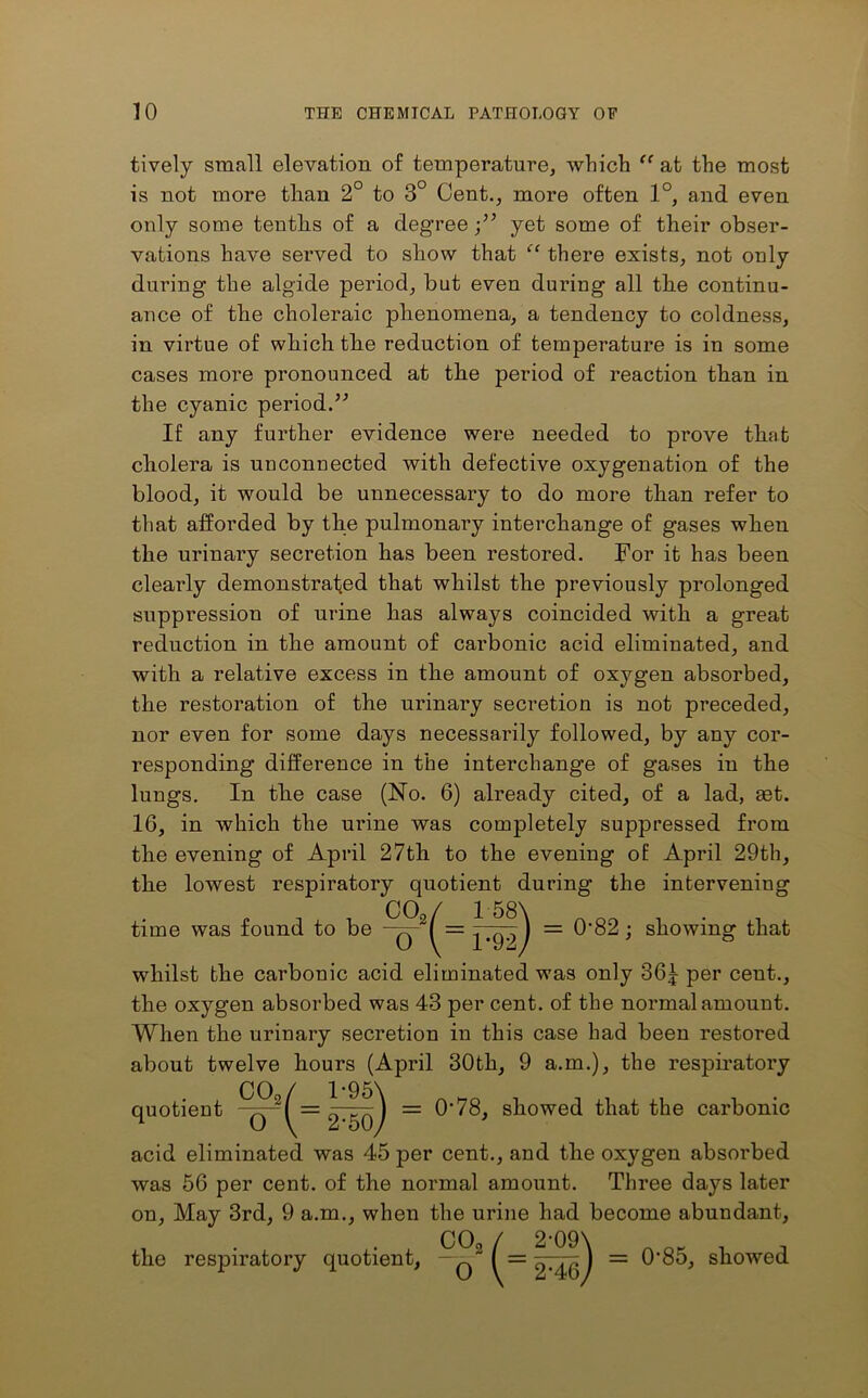 tively small elevation of temperature, which “ at the most is not more than 2° to 3° Cent., more often 1°, and even only some tenths of a degree yet some of their obser- vations have served to show that “ there exists, not only during the algide period, but even during all the continu- ance of the choleraic phenomena, a tendency to coldness, in virtue of which the reduction of temperature is in some cases more pronounced at the period of reaction than in the cyanic period.” If any further evidence were needed to prove that cholera is unconnected with defective oxygenation of the blood, it would be unnecessary to do more than refer to that afforded by the pulmonary interchange of gases when the urinary secretion has been restored. For it has been clearly demonstrated that whilst the previously prolonged suppression of urine has always coincided with a great reduction in the amount of carbonic acid eliminated, and with a relative excess in the amount of oxygen absorbed, the restoration of the urinary secretion is not preceded, nor even for some days necessarily followed, by any cor- responding difference in the interchange of gases in the lungs. In the case (No. 6) already cited, of a lad, aet. 16, in which the urine was completely suppressed from the evening of April 27th to the evening of April 29th, the lowest respiratory quotient during the intervening CO / 1 58\ time was found to be -q-2/ — ^99) = ^‘82; showing that whilst the carbonic acid eliminated was only 36£ per cent., the oxygen absorbed was 43 per cent, of the normal amount. When the urinary secretion in this case had been restored about twelve hours (April 30th, 9 a.m.), the respiratory quotient CO, 1-95N = 0'78, showed that the carbonic O \ 2-50, acid eliminated was 45 per cent., and the oxygen absorbed was 56 per cent, of the normal amount. Three days later on, May 3rd, 9 a.m., when the urine had become abundant, the respiratory quotient, -q2 = ^'85, showed