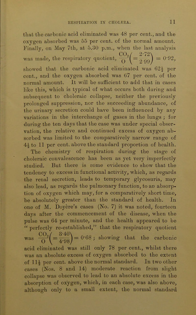 tliat the carbonic acid eliminated was 48 per cent., and the oxygen absorbed was 55 per cent, of the normal amount. Finally, on May 7th, at 5.30 p.m., when the last analysis was made, the respiratory quotient, CO./ 2*72\ o \ 2 99) 0-92, showed that the carbonic acid eliminated was 62\ per cent., and the oxygen absorbed was 07 per cent, of the normal amount. It will be sufficient to add that in cases like this, which is typical of what occurs both during and subsequent to choleraic collapse, neither the previously prolonged suppression, nor the succeeding abundance, of the urinary secretion could have been influenced by any variations in the interchange of gases in the lungs ; for during the ten days that the case was under special obser- vation, the relative and continued excess of oxygen ab- sorbed was limited to the comparatively narrow range of 4^ to 11 per cent, above the standard proportion of health. The chemistry of respiration during the stage of choleraic convalescence has been as yet very imperfectly studied. But there is some evidence to show that the tendency to excess in functional activity, which, as regards the renal secretion, leads to temporary glycosuria, may also lead, as regards the pulmonary function, to an absorp- tion of oxygen which may, for a comparatively short time, be absolutely greater than the standard of health. In one of M. Doyere’s cases (No. 7) it was noted, fourteen days after the commencement of the disease, when the pulse was G4 per minute, and the health appeared to be “ perfectly re-established,” that the respiratory quotient 0‘68 ; showing that the carbonic acid eliminated was still only 78 per cent., whilst there was an absolute excess of oxygen absorbed to the extent of 114 per cent, above the normal standard. In two other cases (Nos. 8 and 14) moderate reaction from slight collapse was observed to lead to an absolute excess in the absorption of oxygen, which, in each case, was also above, although only to a small extent, the normal standard