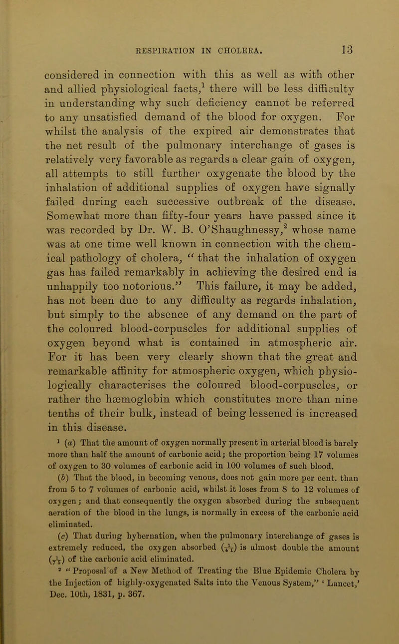 considered in connection with this as well as with other and allied physiological facts/ there will be less difficulty in understanding why such deficiency cannot be referred to any unsatisfied demand of the blood for oxygen. For whilst the analysis of the expired air demonstrates that the net result of the pulmonary interchange of gases is relatively very favorable as regards a clear gain of oxygen, all attempts to still further oxygenate the blood by the inhalation of additional supplies of oxygen have signally failed during each successive outbreak of the disease. Somewhat more than fifty-four years have passed since it was recorded by Dr. W. B. O’Shaughnessy,2 whose name was at one time well known in connection with the chem- ical pathology of cholera, “ that the inhalation of oxygen gas has failed remarkably in achieving the desired end is unhappily too notorious.” This failure, it may be added, has not been due to any difficulty as regards inhalation, but simply to the absence of any demand on the part of the coloured blood-corpuscles for additional supplies of oxygen beyond what is contained in atmospheric air. For it has been very clearly shown that the great and remarkable affinity for atmospheric oxygen, which physio- logically characterises the coloured blood-corpuscles, or rather the hmmoglobin which constitutes more than nine tenths of their bulk, instead of being lessened is increased in this disease. 1 (a) That the amount of oxygen normally present in arterial blood is barely more than half the amount of carbonic acid; the proportion being 17 volumes of oxygen to 30 volumes of carbonic acid in 100 volumes of such blood. (b) That the blood, in becoming venous, does not gain more per cent, than from 5 to 7 volumes of carbonic acid, whilst it loses from 8 to 12 volumes of oxygen; and that consequently the oxygen absorbed during the subsequent aeration of the blood in the lungs, is normally in excess of the carbonic acid eliminated. (c) That during hybernation, when the pulmonary interchange of gases is extremely reduced, the oxygen absorbed is almost double the amount (y1^) of the carbonic acid eliminated. s “ Proposal'of a New Method of Treating tho Blue Epidemic Cholera by the Injection of highly-oxygenated Salts iuto the Venous System,” ‘ Lancet,’ Dec. 10th, 1831, p. 367.