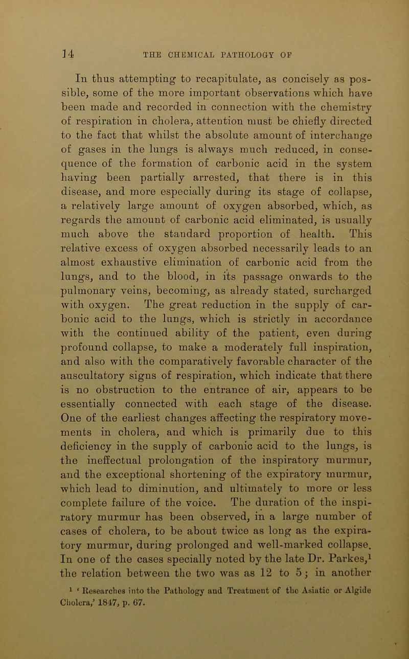 In thus attempting to recapitulate, as concisely as pos- sible, some of the more important observations which have been made and recorded in connection with the chemistry of respiration in cholera, attention must be chiefly directed to the fact that whilst the absolute amount of interchange of gases in the lungs is always much reduced, in conse- quence of the formation of carbonic acid in the system having been partially arrested, that there is in this disease, and more especially during its stage of collapse, a relatively large amount of oxygen absorbed, which, as regards the amount of carbonic acid eliminated, is usually much above the standard proportion of health. This relative excess of oxygen absorbed necessarily leads to an almost exhaustive elimination of cai’bonic acid from the t lungs, and to the blood, in its passage onwards to the pulmonary veins, becoming, as already stated, surcharged with oxygen. The great reduction in the supply of car- bonic acid to the lungs, which is strictly in accordance with the continued ability of the patient, even during profound collapse, to make a modei’ately full inspiration, and also with the comparatively favorable character of the auscultatory signs of respiration, which indicate that there is no obstruction to the entrance of air, appears to be essentially connected with each stage of the disease. One of the earliest changes affecting the respiratory move- ments in cholera, and which is primarily due to this deficiency in the supply of carbonic acid to the lungs, is the ineffectual prolongation of the inspiratory murmur, and the exceptional shortening of the expiratory murmur, which lead to diminution, and ultimately to more or less complete failure of the voice. The duration of the inspi- ratory murmur has been observed, in a large number of cases of cholera, to be about twice as long as the expira- tory murmur, during prolonged and well-marked collapse. In one of the cases specially noted by the late Dr. Parkes,1 the relation between the two was as 12 to 5; in another 1 ‘ Researches into the Pathology and Treatment of the Asiatic or Algide Cholera,’ 1817, p. 67.