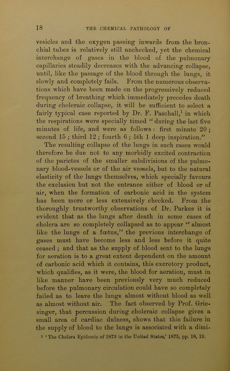 vesicles and the oxygen passing inwards from the bron- chial tubes is relatively still unchecked, yet the chemical interchange of gases in the blood of the pulmonary capillaries steadily decreases with the advancing collapse, until, like the passage of the blood through the lungs, it slowly and completely fails. From the numerous observa- tions which have been made on the progressively reduced frequency of breathing which immediately precedes death during choleraic collapse, it will be sufficient to select a fairly typical case reported by Dr. F. Paschall,1 in which the respirations were specially timed “ during the last five minutes of life, and were as follows : first minute 20 ; second 15 ; third 12 ; fourth 6 ; 5th 1 deep inspiration.” The resulting collapse of the lungs in such cases would therefore be due not to any morbidly excited contraction of the parietes of the smaller subdivisions of the pulmo- nary blood-vessels or of the air vessels, but to the natural elasticity of the lungs themselves, which specially favours the exclusion but not the entrance either of blood or of air, when the formation of carbonic acid in the system has been more or less extensively checked. From the thoroughly trustworthy observations of Dr. Parkes it is evident that as the lungs after death in some cases of cholera are so completely collapsed as to appear “ almost like the lungs of a foetus,” the previous interchange of gases must have become less and less before it quite ceased ; and that as the supply of blood sent to the lungs for aeration is to a great extent dependent on the amount of carbonic acid which it contains, this excretory product, which qualifies, as it were, the blood for aeration, must in like manner have been previously very much reduced before the pulmonary circulation could have so completely failed as to leave the lungs almost without blood as well as almost without air. The fact observed by Prof. Grrie- singer, that percussion during choleraic collapse g’ives a small area of cardiac dulness, shows that this failure in the supply of blood to the lungs is associated with a dirni- 1 ‘ The Cholera Epidemic of 1873 in the United States,’ 1875, pp. 18, 19.