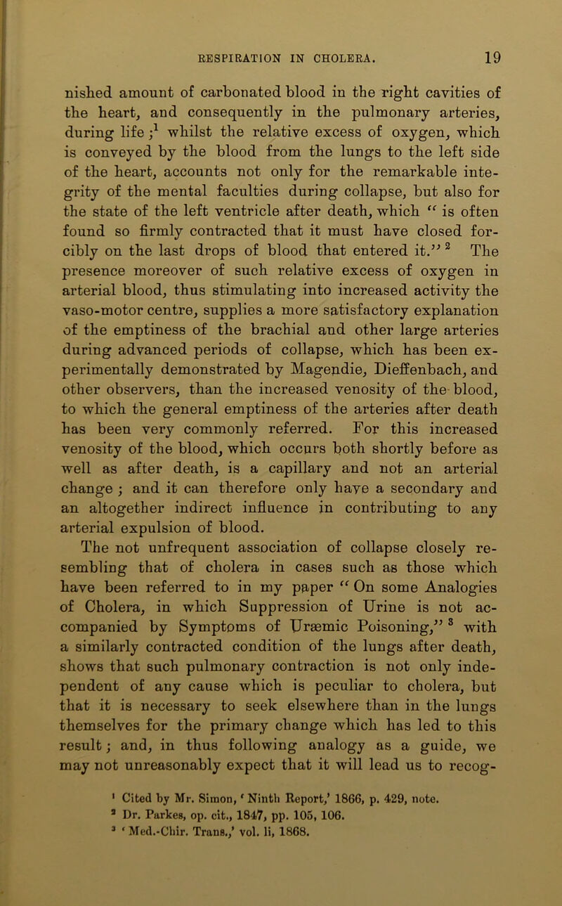 nished amount of carbonated blood in the right cavities of the heart, and consequently in the pulmonary arteries, during life j1 whilst the relative excess of oxygen, which is conveyed by the blood from the lungs to the left side of the heart, accounts not only for the remarkable inte- grity of the mental faculties during collapse, but also for the state of the left ventricle after death, which “ is often found so firmly contracted that it must have closed for- cibly on the last drops of blood that entered it.” 2 3 The presence moreover of such relative excess of oxygen in arterial blood, thus stimulating into increased activity the vaso-motor centre, supplies a more satisfactory explanation of the emptiness of the brachial and other large arteries during advanced periods of collapse, which has been ex- perimentally demonstrated by Magendie, Dieffenbach, and other observers, than the increased venosity of the blood, to which the general emptiness of the arteries after death has been very commonly referred. For this increased venosity of the blood, which occurs both shortly before as well as after death, is a capillary and not an arterial change ; and it can therefore only have a secondary and an altogether indirect influence in contributing to any arterial expulsion of blood. The not unfrequent association of collapse closely re- sembling that of cholera in cases such as those which have been referred to in my paper “ On some Analogies of Cholera, in which Suppression of Urine is not ac- companied by Symptoms of Uraemic Poisoning,” 8 with a similarly contracted condition of the lungs after death, shows that such pulmonary contraction is not only inde- pendent of any cause which is peculiar to cholera, but that it is necessary to seek elsewhere than in the lungs themselves for the primary change which has led to this result; and, in thus following analogy as a guide, we may not unreasonably expect that it will lead us to recog- 1 Cited by Mr. Simon,f Ninth Report/ 1866, p. 429, note. 3 Dr. Parkes, op. cit., 1847, pp. 105, 106. 3 ‘ Med.-Chir. Trans./ vol. li, 1868.