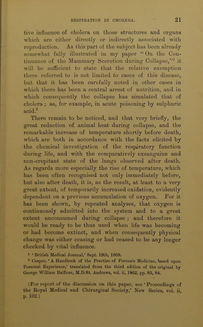 tive influence of cholera on those structures and organs which are either directly or indirectly associated with reproduction. As this part of the subject has been already somewhat fully illustrated in my paper “ On the Con- tinuance of the Mammary Secretion during* Collapse/’1 it will be sufficient to state that the relative exemption there referred to is not limited to cases of this disease, but that it has been carefully noted in other cases in which there has been a central arrest of nutrition, and in which consequently the collapse has simulated that of cholera ; as, for example, in acute poisoning by sulphuric acid.2 There remain to be noticed, and that very briefly, the great reduction of animal heat during collapse, and the remarkable increase of temperature shortly before death, which are both in accordance with the facts elicited by the chemical investigation of the respiratory function during life, and with the comparatively exsanguine and non-crepitant state of the lungs observed after death. As regards more especially the rise of temperature, which has been often recognised not only immediately before, but also after death, it is, as the result, at least to a very great extent, of temporarily increased oxidation, evidently dependent on a previous accumulation of oxygen. For it has been shown, by repeated analyses, that oxygen is continuously admitted into the system and to a great extent unconsumed during collapse ; and therefore it would be ready to be thus used when life was becoming or had become extinct, and when consequently physical change was either ceasing or had ceased to be any louger checked by vital influence. 1 * British Medical Journal,' Sept. 19th, 18G8. 2 Casper, ‘ A Handbook of the Practice of Forensic Medicine, based upon Personal Experience,’ translated from the third edition of the original by George William Balfour, M.D.St. Andrews, vol. ii, 1862, pp. 83, 84. (For report of the discitssion on this paper, see ‘Proceedings of the Royal Medical and Chirurgical Society,’ New Series, vol. ii, p. 102.)