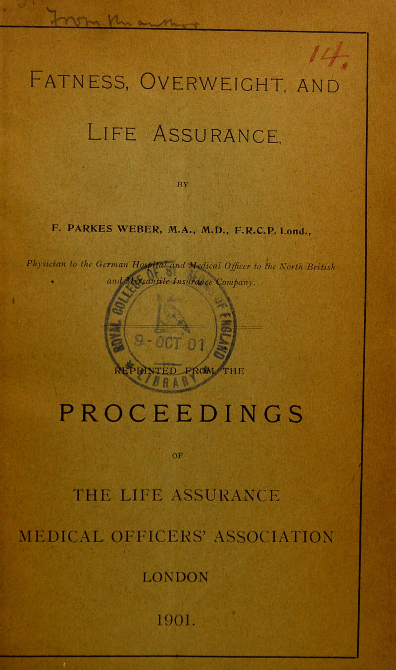 c; i i - ' v- w /4A Fatness, Overweight, and Life Assurance, BY F. PARKHS WEBER, M.A., M.D., F.R.C.P. Lond., Physician to the German H^pfCil'and Medical Officer to hie North British antile Insurance Company. anc IfiSi v/ HNili p PROCEEDINGS OF At THE LIFE ASSURANCE MEDICAL OFFICERS’ ASSOCIATION LONDON 1901.