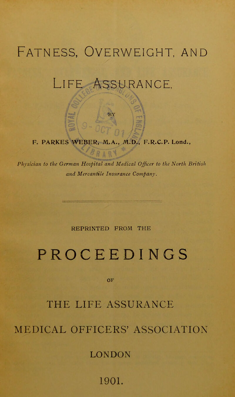 Fatness, Overweight, and Life Assurance, ■ . 'c <^r / ; \ BY 2*r. n A 2=1 Z> \ , ,, / G5 / /V jCToiJ£I F. PARKES WEBER, M.A., M.D., F.R.C.P. Lond., Physician to the German Hospital and Medical Officer to the North British and Mercantile Insurance Company. REPRINTED FROM THE PROCEEDINGS OF THE LIFE ASSURANCE MEDICAL OFFICERS’ ASSOCIATION LONDON 1901.