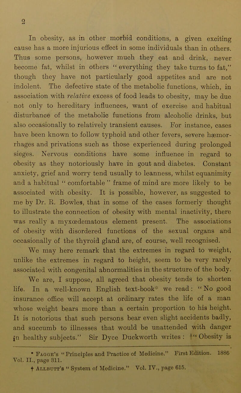 In obesity, as in other morbid conditions, a given exciting cause has a more injurious effect in some individuals than in others. Thus some persons, however much they eat and drink, never become fat, whilst in others “ everything they take turns to fat,” though they have not particularly good appetites and are not indolent. The defective state of the metabolic functions, which, in association with relative excess of food leads to obesity, may be due not only to hereditary influences, want of exercise and habitual disturbance of the metabolic functions from alcoholic drinks, but also occasionally to relatively transient causes. For instance, cases have been known to follow typhoid and other fevers, severe haemor- rhages and privations such as those experienced during prolonged sieges. Nervous conditions have some influence in regard to obesity as they notoriously have in gout and diabetes. Constant anxiety, grief and worry tend usually to leanness, whilst equanimity and a habitual “ comfortable ” frame of mind are more likely to be associated with obesity. It is possible, however, as suggested to me by Dr. R. Bowles, that in some of the cases formerly thought to illustrate the connection of obesity with mental inactivity, there was really a myxoedematous element present. The associations of obesity with disordered functions of the sexual organs and occasionally of the thyroid gland are, of course, well recognised. We may here remark that the extremes in regard to weight, unlike the extremes in regard to height, seem to be very rarely associated with congenital abnormalities in the structure of the body. We are, I suppose, all agreed that obesity tends to shorten life. In a well-known English text-book* we read: “No good insurance office will accept at ordinary rates the life of a man whose weight bears more than a certain proportion to his height. It is notorious that such persons bear even slight accidents badly, and succumb to illnesses that would be unattended with danger jn healthy subjects.” Sir Dyce Duckworth writes : t“ Obesity is * Fagge’b “ Principles and Practice of Medicine.” First Edition. 1886 Vol. II., page 311. f Aeebutt’s “ System of Medicine.” Vol. IV., page 615.