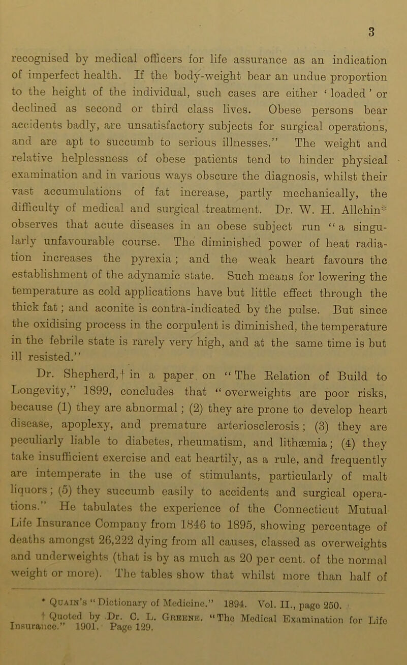 recognised by medical officers for life assurance as an indication of imperfect health. If the body-weight bear an undue proportion to the height of the individual, such cases are either ‘ loaded ’ or declined as second or third class lives. Obese persons bear accidents badly, are unsatisfactory subjects for surgical operations, and are apt to succumb to serious illnesses.” The weight and relative helplessness of obese patients tend to hinder physical examination and in various ways obscure the diagnosis, whilst their vast accumulations of fat increase, partly mechanically, the difficulty of medical and surgical treatment. Dr. W. H. Allchin* observes that acute diseases in an obese subject run “ a singu- larly unfavourable course. The diminished power of heat radia- tion increases the pyrexia; and the weak heart favours the establishment of the adynamic state. Such means for lowering the temperature as cold applications have but little effect through the thick fat; and aconite is contra-indicated by the pulse. But since the oxidising process in the corpulent is diminished, the temperature in the febrile state is rarely very high, and at the same time is but ill resisted.” Dr. Shepherd,! in a paper on “ The Relation of Build to Longevity,” 1899, concludes that “ overweights are poor risks, because (1) they are abnormal; (2) they are prone to develop heart disease, apoplexy, and premature arteriosclerosis; (3) they are peculiarly liable to diabetes, rheumatism, and lithaemia; (4) they take insufficient exercise and eat heartily, as a rule, and frequently are intemperate in the use of stimulants, particularly of malt liquors; (5) they succumb easily to accidents and surgical opera- tions.” He tabulates the experience of the Connecticut Mutual Life Insurance Company from 184G to 1895, showing percentage of deaths amongst 20,222 dying from all causes, classed as overweights and underweights (that is by as much as 20 per cent, of the normal weight or more). The tables show that whilst more than half of * Quain’s “ Dictionary of Medicine.” 1804. Vol. II., pago 250. 1 Quoted by Dr. C. L. Greene. “Tho Medical Examination for Life Insurance.” 1901. Page 129.