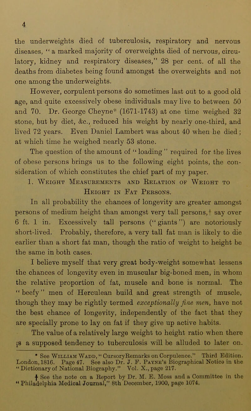 the underweights died of tuberculosis, respiratory and nervous diseases, “ a marked majority of overweights died of nervous, circu- latory, kidney and respiratory diseases,” 28 per cent, of all the deaths from diabetes being found amongst the overweights and not one among the underweights. However, corpulent persons do sometimes last out to a good old age, and quite excessively obese individuals may live to between 50 and 70. Dr. George Cheyne* (1671-1743) at one time weighed 32 stone, but by diet, &c., reduced his weight by nearly one-third, and lived 72 years. Even Daniel Lambert was about 40 when be died; at which time he weighed nearly 53 stone. The question of the amount of “ loading ” required for the lives of obese persons brings us to the following eight points, the con- sideration of which constitutes the chief part of my paper. 1. Weight Measurements and Relation of Weight to Height in Fat Persons. In all probability the chances of longevity are greater amongst persons of medium height than amongst very tall persons,! say over 6 ft. 1 in. Excessively tall persons (“giants”) are notoriously short-lived. Probably, therefore, a very tall fat man is likely to die earlier than a short fat man, though the ratio of weight to height be the same in both cases. I believe myself that very great body-weight somewhat lessens the chances of longevity even in muscular big-boned men, in whom the relative proportion of fat, muscle and bone is normal. The “beefy” men of Herculean build and great strength of muscle, though they may be rightly termed exceptionally fine men, have not the best chance of longevity, independently of the fact that they are specially prone to lay on fat if they give up active habits. The value of a relatively large weight to height ratio when there js a supposed tendency to tuberculosis will be alluded to later on. * See William Wadd, “ CursoryRemarks on Corpulence.” Third Edition. London, 1816. Page 47. See also Dr. J. F. Payne’s Biographical Notice in the “ Dictionary of National Biography.” Vol. X., page 217. f See the note on a Report by Dr. M. E. Moss and a Committee in the “ Philadelphia Medical Journal,” 8th December, 1900, page 1074.