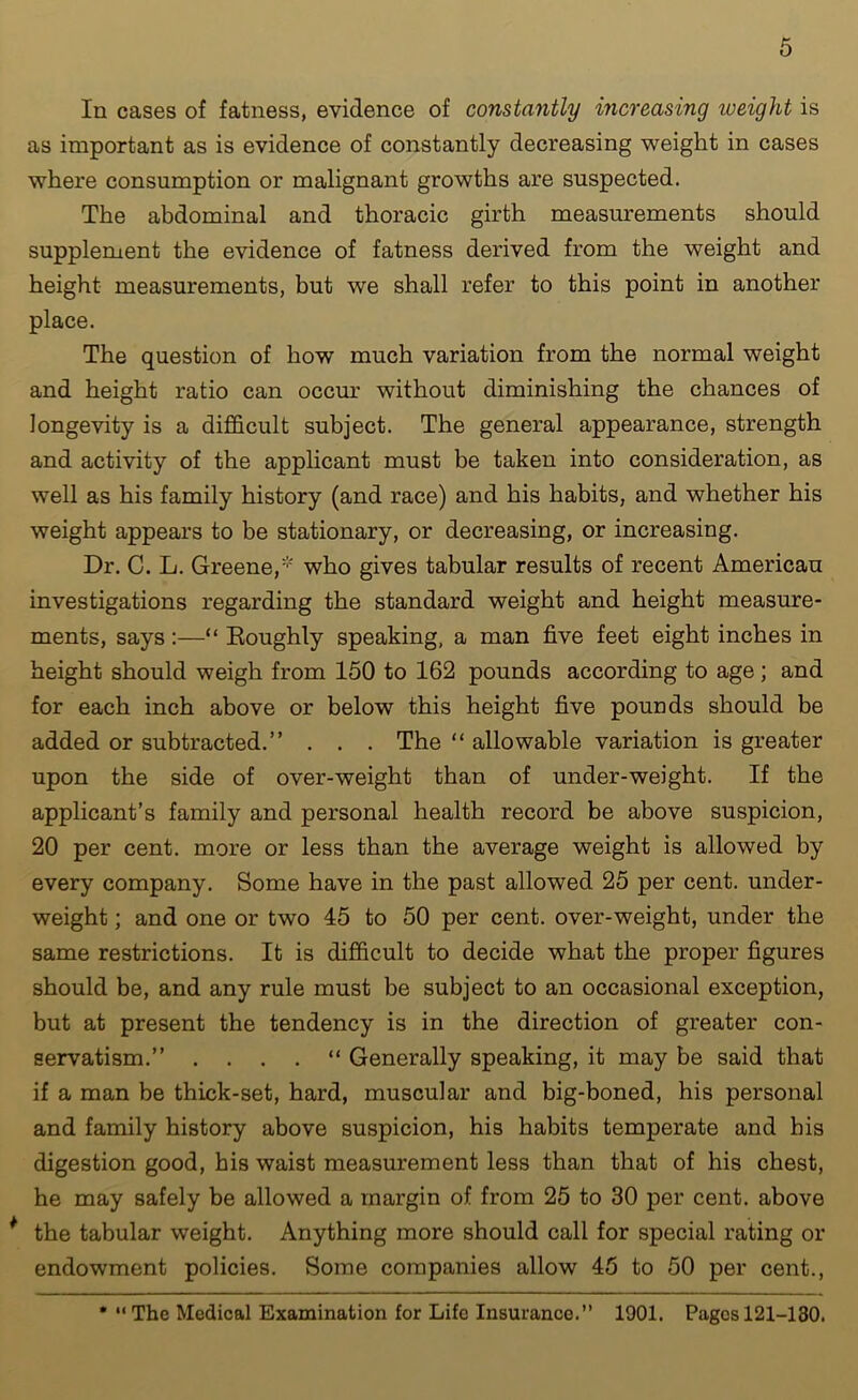 In cases of fatness, evidence of constantly increasing weight is as important as is evidence of constantly decreasing weight in cases where consumption or malignant growths are suspected. The abdominal and thoracic girth measurements should supplement the evidence of fatness derived from the weight and height measurements, but we shall refer to this point in another place. The question of how much variation from the normal weight and height ratio can occur without diminishing the chances of longevity is a difficult subject. The general appearance, strength and activity of the applicant must be taken into consideration, as well as his family history (and race) and his habits, and whether his weight appears to be stationary, or decreasing, or increasing. Dr. C. L. Greene,' who gives tabular results of recent American investigations regarding the standard weight and height measure- ments, says :—“ Eoughly speaking, a man five feet eight inches in height should weigh from 150 to 162 pounds according to age ; and for each inch above or below this height five pounds should be added or subtracted.” . . . The “ allowable variation is greater upon the side of over-weight than of under-weight. If the applicant’s family and personal health record be above suspicion, 20 per cent, more or less than the average weight is allowed by every company. Some have in the past allowed 25 per cent, under- weight ; and one or two 45 to 50 per cent, over-weight, under the same restrictions. It is difficult to decide what the proper figures should be, and any rule must be subject to an occasional exception, but at present the tendency is in the direction of greater con- servatism.” . . . . “ Generally speaking, it may be said that if a man be thick-set, hard, muscular and big-boned, his personal and family history above suspicion, his habits temperate and bis digestion good, his waist measurement less than that of his chest, he may safely be allowed a margin of from 25 to 30 per cent, above * the tabular weight. Anything more should call for special rating or endowment policies. Some companies allow 45 to 50 per cent.,