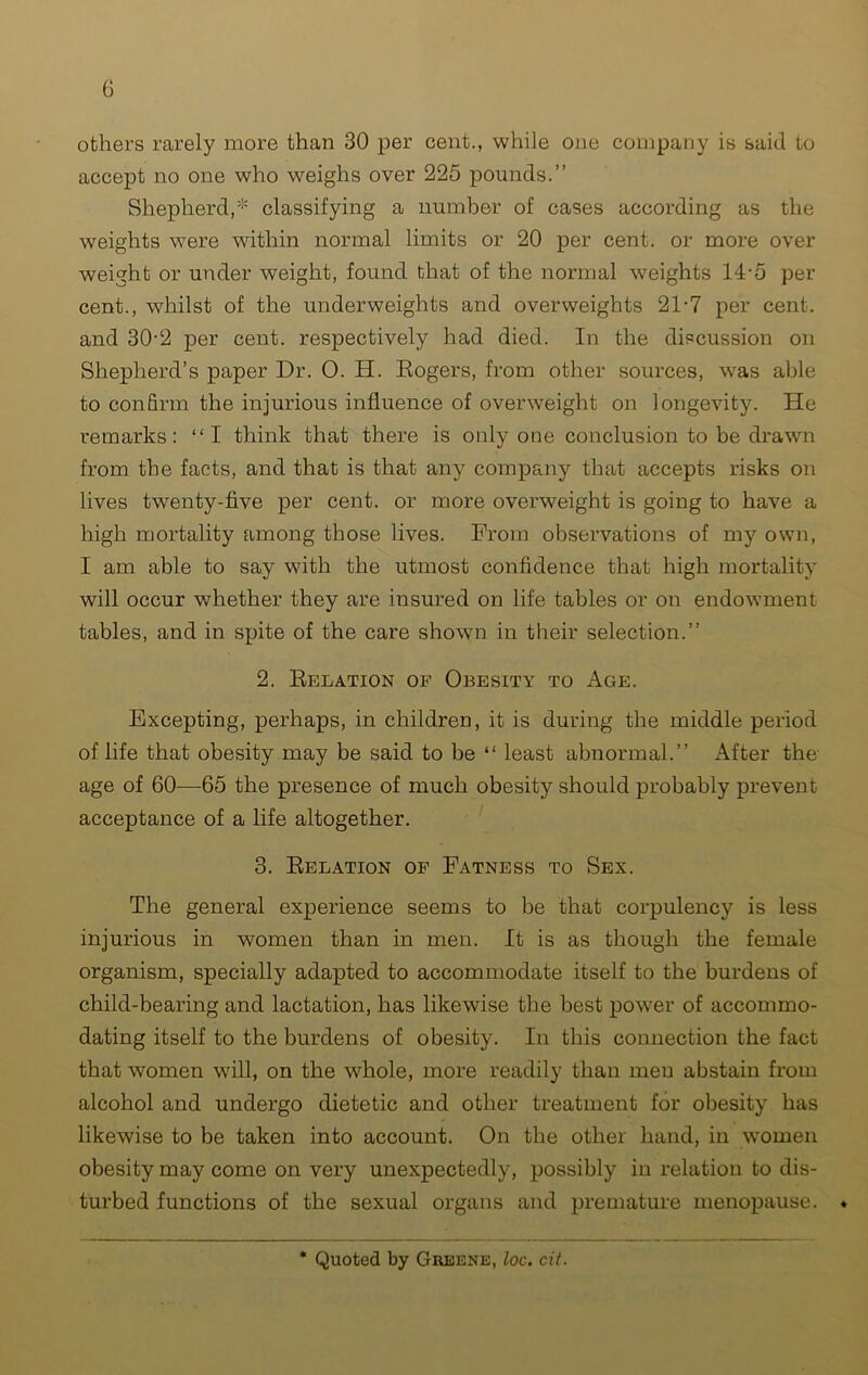 others rarely more than 30 per cent., while one company is said to accept no one who weighs over 225 pounds.” Shepherd,* classifying a number of cases according as the weights were within normal limits or 20 per cent, or more over weight or under weight, found that of the normal weights 14-5 per cent., whilst of the underweights and overweights 21-7 per cent, and 30-2 per cent, respectively had died. In the discussion on Shepherd’s paper Dr. 0. H. Rogers, from other sources, was able to confirm the injurious influence of overweight on longevity. He remarks: “I think that there is only one conclusion to be drawn from the facts, and that is that any company that accepts risks on lives twenty-five per cent, or more overweight is going to have a high mortality among those lives. From observations of my own, I am able to say with the utmost confidence that high mortality will occur whether they are insured on life tables or on endowment tables, and in spite of the care shown in their selection.” 2. Relation of Obesity to Age. Excepting, perhaps, in childreu, it is during the middle period of life that obesity may be said to be “ least abnormal.” After the' age of 60—65 the presence of much obesity should probably prevent acceptance of a life altogether. 3. Relation of Fatness to Sex. The general experience seems to be that corpulency is less injurious in women than in men. It is as though the female organism, specially adapted to accommodate itself to the burdens of child-bearing and lactation, has likewise the best power of accommo- dating itself to the burdens of obesity. In this connection the fact that women will, on the whole, more readily than men abstain from alcohol and undergo dietetic and other treatment for obesity has likewise to be taken into account. On the other hand, in women obesity may come on very unexpectedly, possibly in relation to dis- turbed functions of the sexual organs and premature menopause. ♦ Quoted by Greene, loc. cit.