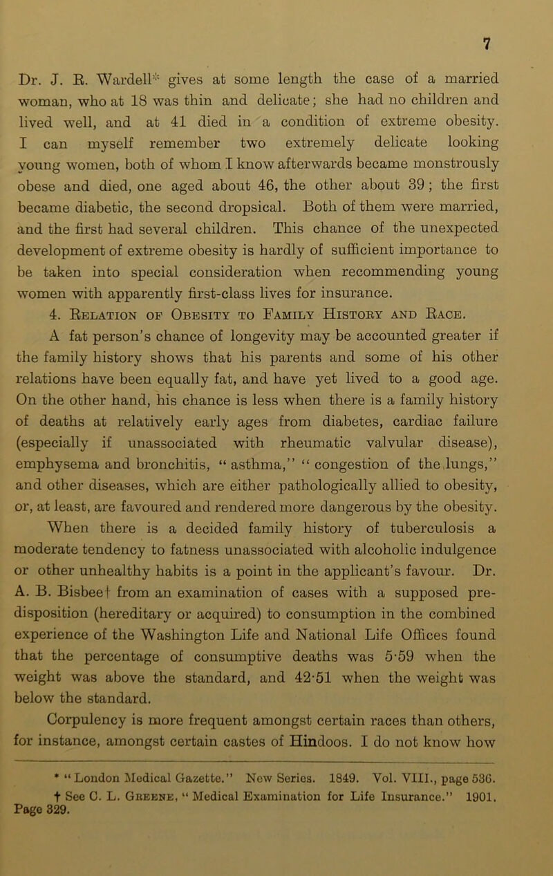 Dr. J. R. Wardell* gives at some length the case of a married woman, who at 18 was thin and delicate; she had no children and lived well, and at 41 died in a condition of extreme obesity. I can myself remember two extremely delicate looking young women, both of whom I know afterwards became monstrously obese and died, one aged about 46, the other about 39; the first became diabetic, the second dropsical. Both of them were married, and the first had several children. This chance of the unexpected development of extreme obesity is hardly of sufficient importance to be taken into special consideration when recommending young women with apparently first-class lives for insurance. 4. Relation of Obesity to Family History and Race. A fat person’s chance of longevity may be accounted greater if the family history shows that his parents and some of his other relations have been equally fat, and have yet lived to a good age. On the other hand, his chance is less when there is a family history of deaths at relatively early ages from diabetes, cardiac failure (especially if unassociated with rheumatic valvular disease), emphysema and bronchitis, “ asthma,” “ congestion of the lungs,” and other diseases, which are either pathologically allied to obesity, or, at least, are favoured and rendered more dangerous by the obesity. When there is a decided family history of tuberculosis a moderate tendency to fatness unassociated with alcoholic indulgence or other unhealthy habits is a point in the applicant’s favour. Dr. A. B. Bisbeef from an examination of cases with a supposed pre- disposition (hereditary or acquired) to consumption in the combined experience of the Washington Life and National Life Offices found that the percentage of consumptive deaths was 5-59 when the weight was above the standard, and 42-51 when the weight was below the standard. Corpulency is more frequent amongst certain races than others, for instance, amongst certain castes of Hindoos. I do not know how * “London Medical Gazette.” New Series. 1849. Yol. VIII., page 530. t See C. L. Greene, “ Medical Examination for Life Insurance.” 1901. Page 329.