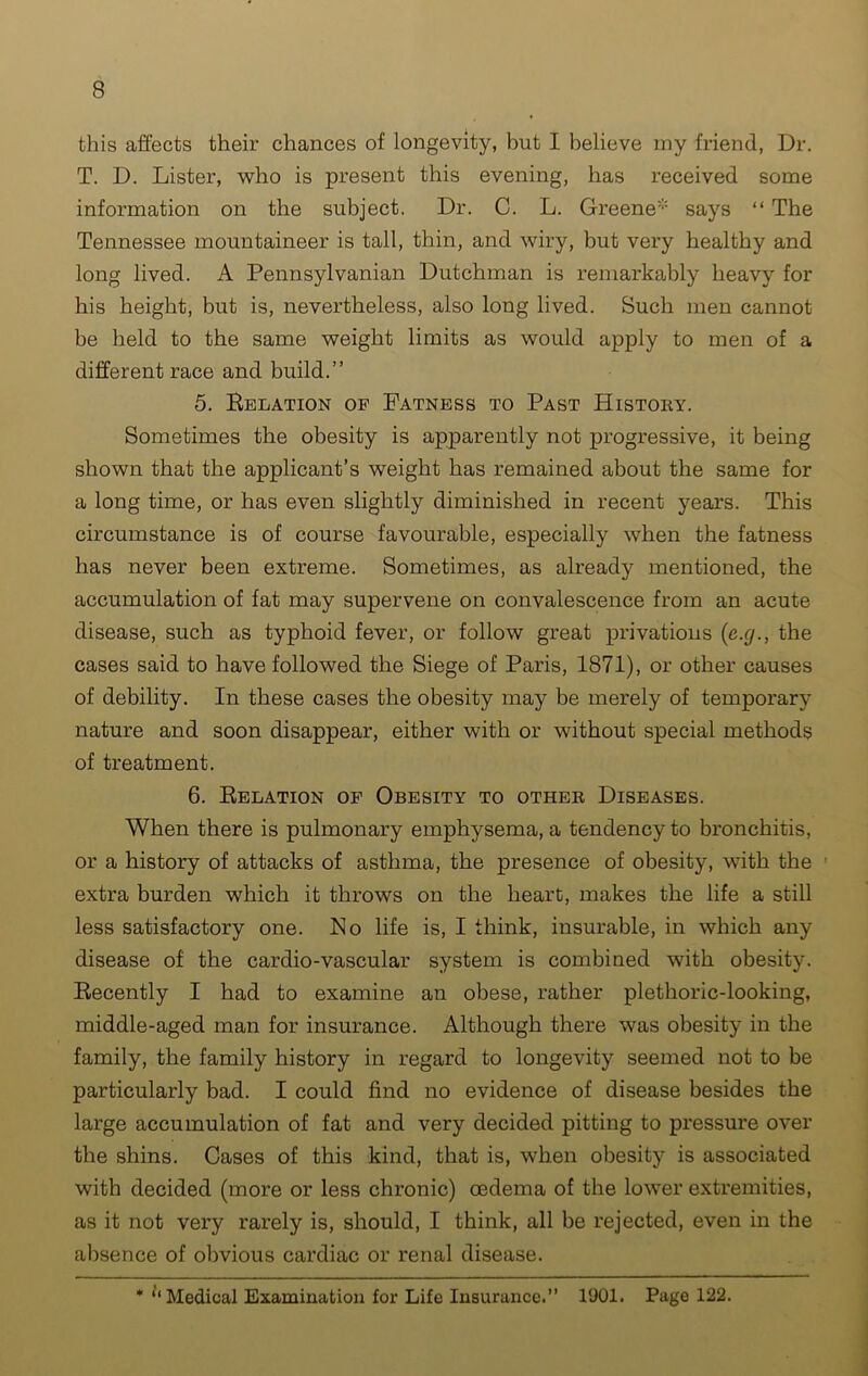 this affects their chances of longevity, but I believe my friend, Dr. T. D. Lister, who is present this evening, has received some information on the subject. Dr. C. L. Greene* says “ The Tennessee mountaineer is tall, thin, and wiry, but very healthy and long lived. A Pennsylvanian Dutchman is remarkably heavy for his height, but is, nevertheless, also long lived. Such men cannot be held to the same weight limits as would apply to men of a different race and build.” 5. Delation of Fatness to Past History. Sometimes the obesity is apparently not progressive, it being shown that the applicant’s weight has remained about the same for a long time, or has even slightly diminished in recent years. This circumstance is of course favourable, especially when the fatness has never been extreme. Sometimes, as already mentioned, the accumulation of fat may supervene on convalescence from an acute disease, such as typhoid fever, or follow great privations (e.g., the cases said to have followed the Siege of Paris, 1871), or other causes of debility. In these cases the obesity may be merely of temporary nature and soon disappear, either with or without special methods of treatment. 6. Relation of Obesity to other Diseases. When there is pulmonary emphysema, a tendency to bronchitis, or a history of attacks of asthma, the presence of obesity, with the extra burden which it throws on the heart, makes the life a still less satisfactory one. No life is, I think, insurable, in which any disease of the cardio-vascular system is combined with obesity. Recently I had to examine an obese, rather plethoric-looking, middle-aged man for insurance. Although there was obesity in the family, the family history in regard to longevity seemed not to be particularly bad. I could find no evidence of disease besides the large accumulation of fat and very decided pitting to pressure over the shins. Cases of this kind, that is, when obesity is associated with decided (more or less chronic) oedema of the lower extremities, as it not very rarely is, should, I think, all be rejected, even in the absence of obvious cardiac or renal disease.