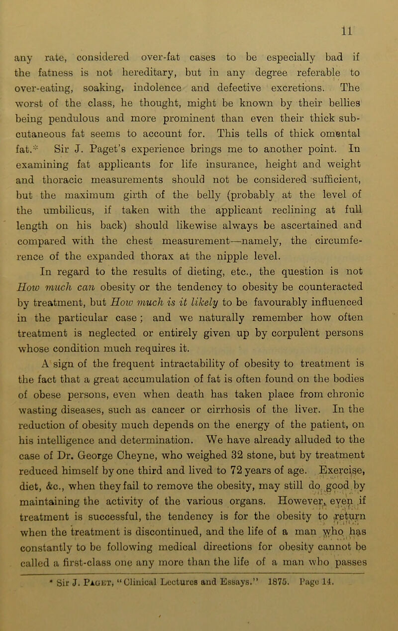 any rate, considered over-fat cases to be especially bad if the fatness is not hereditary, but in any degree referable to over-eating, soaking, indolence and defective excretions. The worst of the class, he thought, might be known by their bellies being pendulous and more prominent than even their thick sub- cutaneous fat seems to account for. This tells of thick omental fat.* Sir J. Paget’s experience brings me to another point. In examining fat applicants for life insurance, height and weight and thoracic measurements should not be considered sufficient, but the maximum girth of the belly (probably at the level of the umbilicus, if taken with the applicant reclining at full length on his back) should likewise always be ascertained and compared with the chest measurement—namely, the circumfe- rence of the expanded thorax at the nipple level. In regard to the results of dieting, etc., the question is not Hoiv much can obesity or the tendency to obesity be counteracted by treatment, but How much is it likely to be favourably influenced in the particular case; and we naturally remember how often treatment is neglected or entirely given up by corpulent persons whose condition much requires it. A sign of the frequent intractability of obesity to treatment is the fact that a great accumulation of fat is often found on the bodies of obese persons, even when death has taken place from chronic wasting diseases, such as cancer or cirrhosis of the liver. In the reduction of obesity much depends on the energy of the patient, on his intelligence and determination. We have already alluded to the case of Dr. George Cheyne, who weighed 32 stone, but by treatment reduced himself by one third and lived to 72 years of age. Exercise, diet, &c., when they fail to remove the obesity, may still do good by maintaining the activity of the various organs. However,, eyep if treatment is successful, the tendency is for the obesity to .return when the treatment is discontinued, and the life of a man who has constantly to be following medical directions for obesity cannot be called a first-class one any more than the life of a man who passes * Sir J. Paget, “Clinical Lectures and Essays.” 1875. Page 14.