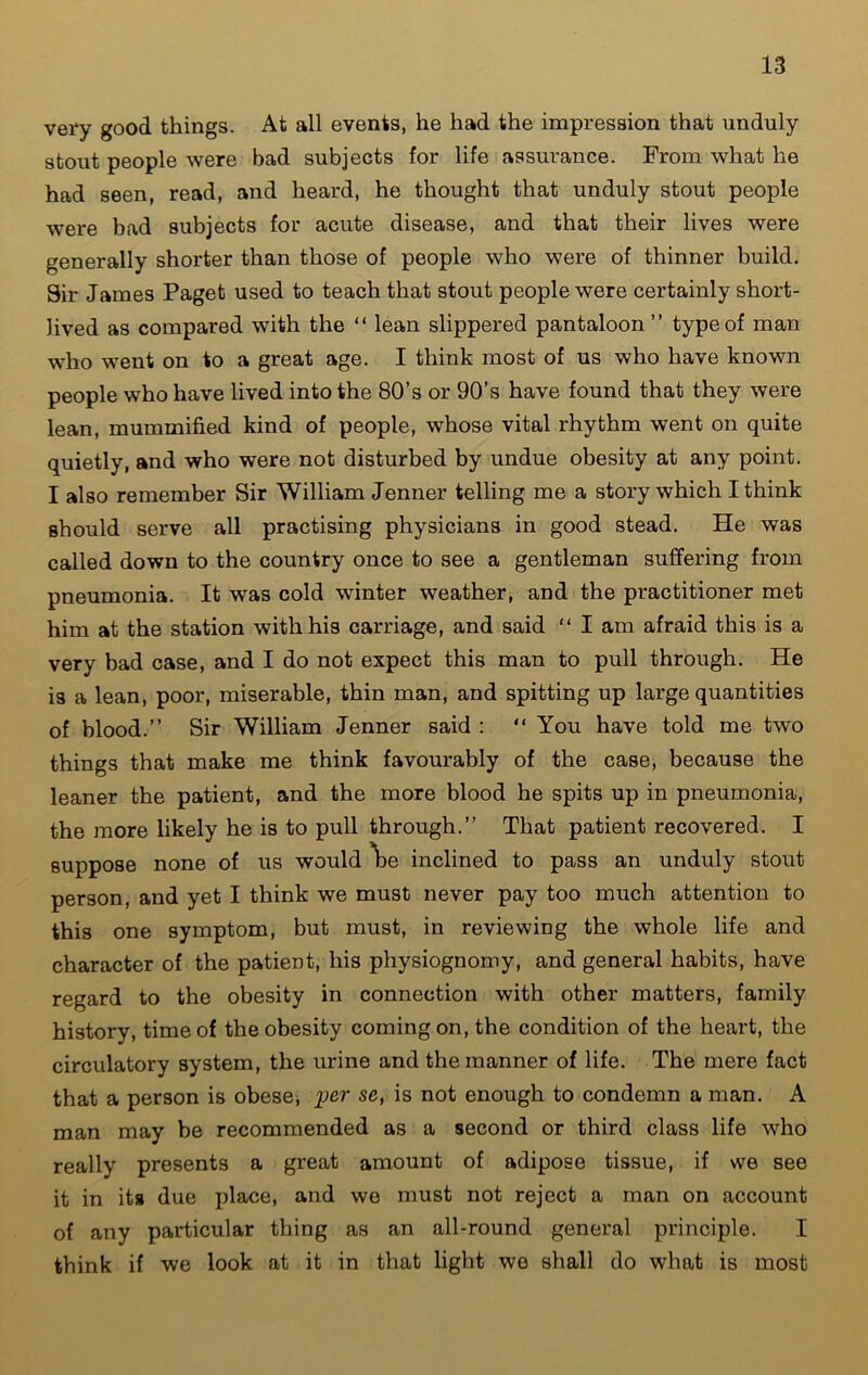 very good things. At all events, he had the impression that unduly stout people were bad subjects for life assurance. From what he had seen, read, and heard, he thought that unduly stout people were bad subjects for acute disease, and that their lives were generally shorter than those of people who were of thinner build. Sir James Paget used to teach that stout people were certainly short- lived as compared with the “ lean slippered pantaloon ” type of man who went on to a great age. I think most of us who have known people who have lived into the 80’s or 90’s have found that they were lean, mummified kind of people, whose vital rhythm went on quite quietly, and who were not disturbed by undue obesity at any point. I also remember Sir William Jenner telling me a story which I think should serve all practising physicians in good stead. He was called down to the country once to see a gentleman suffering from pneumonia. It was cold winter weather, and the practitioner met him at the station with his carriage, and said “ I am afraid this is a very bad case, and I do not expect this man to pull through. He is a lean, poor, miserable, thin man, and spitting up large quantities of blood.” Sir William Jenner said : “ You have told me two things that make me think favourably of the case, because the leaner the patient, and the more blood he spits up in pneumonia, the more likely he is to pull through.” That patient recovered. I suppose none of us would \>e inclined to pass an unduly stout person, and yet I think we must never pay too much attention to this one symptom, but must, in reviewing the whole life and character of the patient, his physiognomy, and general habits, have regard to the obesity in connection with other matters, family history, time of the obesity coming on, the condition of the heart, the circulatory system, the urine and the manner of life. The mere fact that a person is obese, per se, is not enough to condemn a man. A man may be recommended as a second or third class life who really presents a great amount of adipose tissue, if we see it in its due place, and we must not reject a man on account of any particular thing as an all-round general principle. I think if we look at it in that light we shall do what is most