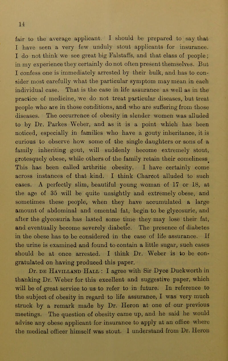 fair to the average applicant. I should be prepared to say that I have seen a very few unduly stout applicants for insurance. I do not think we see great big Falstaffs, and that class of people; in my experience they certainly do not often present themselves. But I confess one is immediately arrested by their bulk, and has to con- sider most carefully what the particular symptom may mean in each individual case. That is the case in life assurance as well as in the practice of medicine, we do not treat particular diseases, but treat people who are in those conditions, and who are suffering from those diseases. The occurrence of obesity in slender women was alluded to by Dr. Parkes Weber, and as it is a point which has been noticed, especially in families who have a gouty inheritance, it is curious to observe how some of the single daughters or sons of a family inheriting gout, will suddenly become extremely stout, grotesquely obese, while others of the family retain their comeliness. This has been called arthritic obesity. I have certainly come across instances of that kind. I think Charcot alluded to such cases. A perfectly slim, beautiful young woman of 17 or 18, at the age of 35 will be quite unsightly and extremely obese; and sometimes these people, when they have accumulated a large amount of abdominal and omental fat, begin to be glycosuric, and after the glycosuria has lasted some time they may lose their fat, and eventually become severely diabetic. The presence of diabetes in the obese has to be considered in the case of life assurance. If the urine is examined and found to contain a little sugar, such cases should be at once arrested. I think Dr. Weber is to be con- gratulated on having produced this paper. Dr. de Havilland Hall : I agree with Sir Dyce Duckworth in thanking Dr. Weber for this excellent and suggestive paper, which will be of great service to us to refer to in future. In reference to the subject of obesity in regard to life assurance, I was very much struck by a remark made by Dr. Heron at one of our previous meetings. The question of obesity came up, and he said he would advise any obese applicant for insurance to apply at an office where the medical officer himself was stout. 1 understand from Dr. Heron
