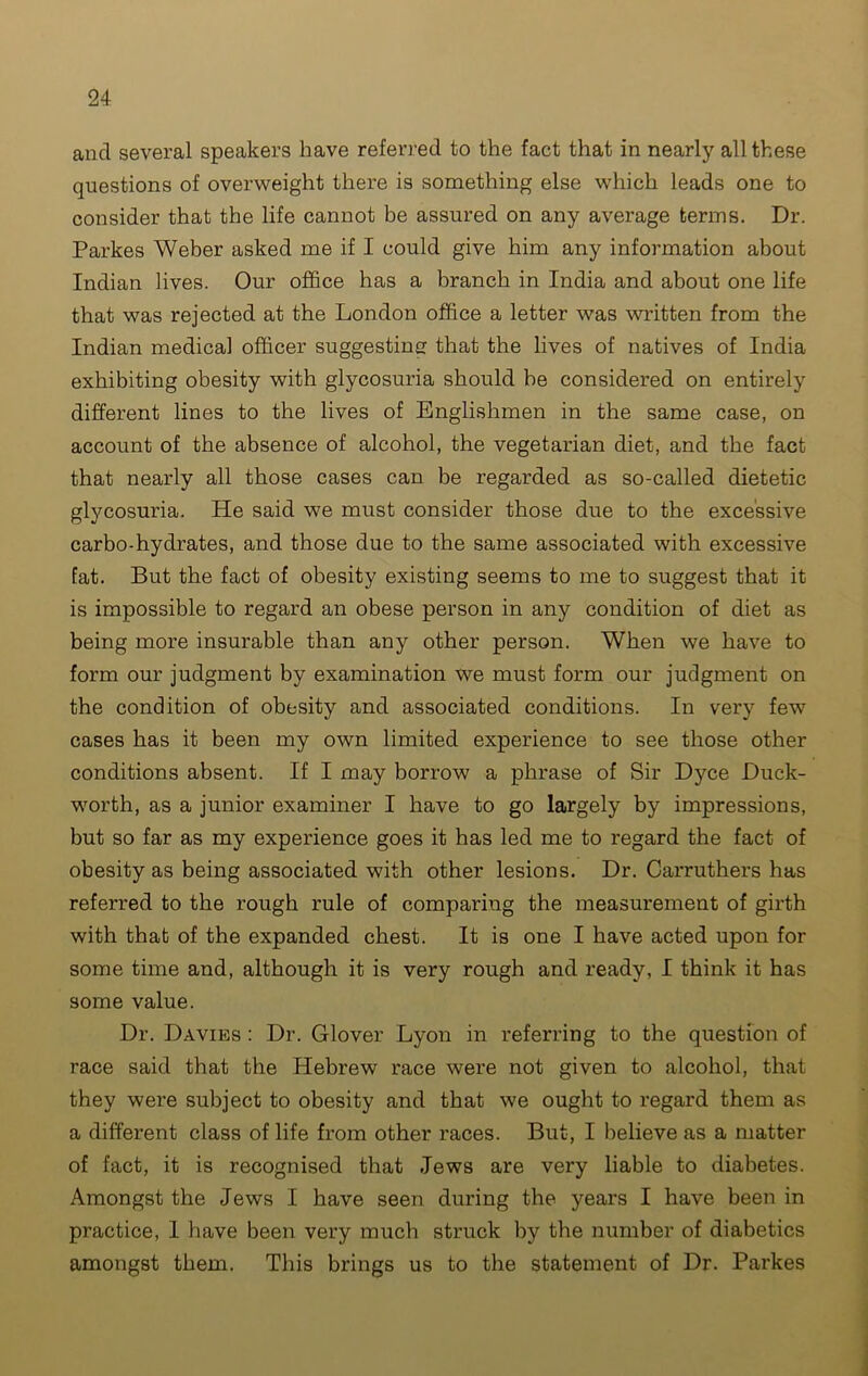 ancl several speakers have referred to the fact that in nearly all these questions of overweight there is something else which leads one to consider that the life cannot be assured on any average terms. Dr. Parkes Weber asked me if I could give him any information about Indian lives. Our office has a branch in India and about one life that was rejected at the London office a letter was written from the Indian medical officer suggesting that the lives of natives of India exhibiting obesity with glycosuria should be considered on entirely different lines to the lives of Englishmen in the same case, on account of the absence of alcohol, the vegetarian diet, and the fact that nearly all those cases can be regarded as so-called dietetic glycosuria. He said we must consider those due to the excessive carbo-hydrates, and those due to the same associated with excessive fat. But the fact of obesity existing seems to me to suggest that it is impossible to regard an obese person in any condition of diet as being more insurable than any other person. When we have to form our judgment by examination we must form our judgment on the condition of obesity and associated conditions. In very few cases has it been my own limited experience to see those other conditions absent. If I may borrow a phrase of Sir Dyce Duck- worth, as a junior examiner I have to go largely by impressions, but so far as my experience goes it has led me to regard the fact of obesity as being associated with other lesions. Dr. Carruthers has referred to the rough rule of comparing the measurement of girth with that of the expanded chest. It is one I have acted upon for some time and, although it is very rough and ready, I think it has some value. Dr. Davies : Dr. Glover Lyon in referring to the question of race said that the Hebrew race were not given to alcohol, that they were subject to obesity and that we ought to regard them as a different class of life from other races. But, I believe as a matter of fact, it is recognised that Jews are very liable to diabetes. Amongst the Jews I have seen during the years I have been in practice, 1 have been very much struck by the number of diabetics amongst them. This brings us to the statement of Dr. Parkes