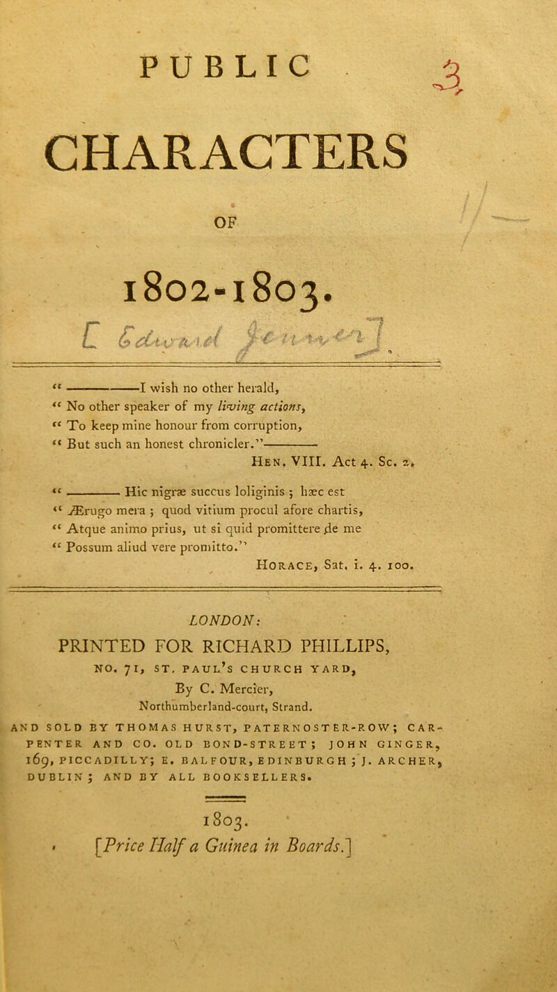 PUBLIC CHARACTERS OF \ > • .* . 1802-1803. u <TeturtviM, ■ — “ 1 wish no other herald, “ No other speaker of my living actions, fC To keep mine honour from corruption, “ But such an honest chronicler.” Hen, VIII. Act 4. Sc. z, “ Hie nigrae succus loliginis ; haec est “ Asrugo mera ; quod vitium procul afore chartis, “ Atque animo prius, ut si quid promittere 4e rne “ Possum aliud vere promitto.” Horace, Sat. i. 4. 100. LONDON: PRINTED FOR RICHARD PHILLIPS, no. 71, st. Paul’s church yard, By C. Mercier, Northumberland-court, Strand. AND SOLD BY THOMAS HURST, PATERNOSTER-ROW; CAR- PENTER AND CO. OLD EOND-STREET; JOHN GINGER, 169, PICCADILLY; E. BALFOUR, EDINBURGH; J. ARCHER, DUBLIN; AND BY ALL BOOKSELLERS. 1803. [Price Half a Guinea in Boards.]