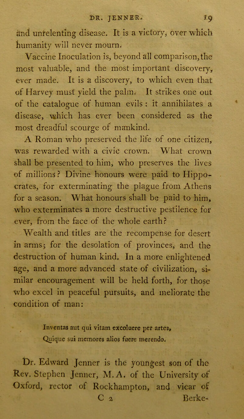 and unrelenting disease. It is a victory, over which humanity will never mourn. Vaccine Inoculation is, beyond all comparison,the most valuable, and the most important discovery, ever made. It is a discovery, to which even that of Harvey must yield the palm. It strikes one out of the catalogue of human evils : it annihilates a disease, which has ever been considered as the most dreadful scourge of mankind. A Roman who preserved the life of one citizen. Was rewarded with a civic crown. What crown shall be presented to him, who preserves the lives of millions ? Divine honours were paid to Hippo- crates, for exterminating the plague from Athens for a season. What honours shall be paid to him, who exterminates a more destructive pestilence for ever, from the face of the whole earth? Wealth and titles are the recompense for desert in arms3 for the desolation of provinces, and the destruction of human kind. In a more enlightened age, and a more advanced state of civilization, si- milar encouragement will be held forth, for tho$e who excel in peaceful pursuits, and meliorate the condition of man: Inventas aut qui vitam excoluere per artes, Quique sui memores alios faere merendo. £)r. Edward Jenner is the youngest son of the Rev. Stephen Jenner, M. A. of the University of Oxford, rector of Rockhampton, and vicar of C 2 Berke-