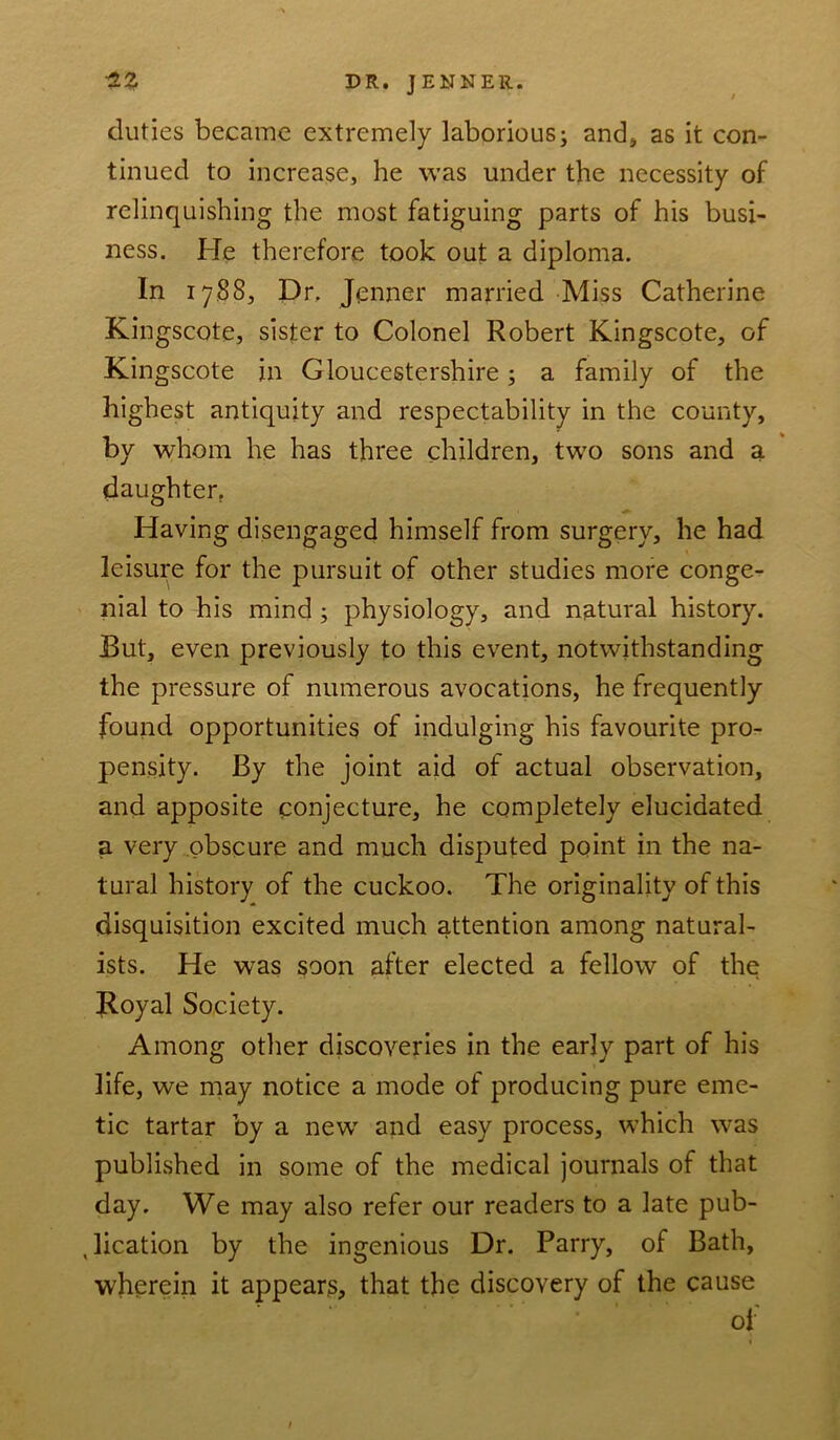 duties became extremely laborious; and, as it con- tinued to increase, he was under the necessity of relinquishing the most fatiguing parts of his busi- ness. He therefore took out a diploma. In 1788, Dr. Jenner married Miss Catherine Kingscote, sister to Colonel Robert Kingscote, of Kin gscote in Gloucestershire; a family of the highest antiquity and respectability in the county, by whom he has three children, two sons and a daughter. Having disengaged himself from surgery, he had leisure for the pursuit of other studies more conge- nial to his mind ; physiology, and natural history. But, even previously to this event, notwithstanding the pressure of numerous avocations, he frequently found opportunities of indulging his favourite pro- pensity. By the joint aid of actual observation, and apposite conjecture, he completely elucidated a very obscure and much disputed point in the na- tural history of the cuckoo. The originality of this disquisition excited much attention among natural- ists. He was soon after elected a fellow of the Royal Society. Among other discoveries in the early part of his life, we may notice a mode of producing pure eme- tic tartar by a new and easy process, which was published in some of the medical journals of that day. We may also refer our readers to a late pub- lication by the ingenious Dr. Parry, of Bath, wherein it appears, that the discovery of the cause of 1