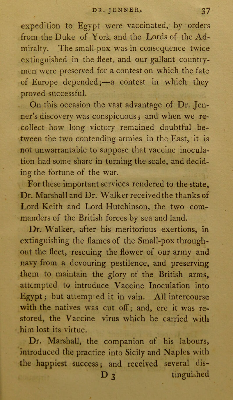 expedition to Egypt were vaccinated, by orders from the Duke of York and the Lords of the Ad- miralty. The small-pox was in consequence twice extinguished in the fleet, and our gallant country- men were preserved for a contest on which the fate of Europe depended;—a contest in which they proved successful. On this occasion the vast advantage of Dr. Jen- ner’s discovery was conspicuous; and when we re- collect how long victory remained doubtful be- tween the two contending armies in the East, it is not unwarrantable to suppose that vaccine inocula- tion had some share in turning the scale, and decid- ingthe fortune of the war. For these important services rendered to the state. Dr. Marshall and Dr. Walker received the thanks of Lord Keith and Lord Hutchinson, the two com- manders of the British forces by sea and land. Dr. Walker, after his meritorious exertions, in extinguishing the flames of the Small-pox through- out the fleet, rescuing the flower of our army and navy from a devouring pestilence, and preserving them to maintain the glory of the British arms, attempted to introduce Vaccine Inoculation into Egypt; but attemp ed it in vain. All intercourse with the natives wras cut off; and, ere it was re- stored, the Vaccine virus which he carried with him lost its virtue. Dr. Marshall, the companion of his labours, introduced the practice into Sicily and Naples with the happiest success; and received several dis- D 3 tinguhhed