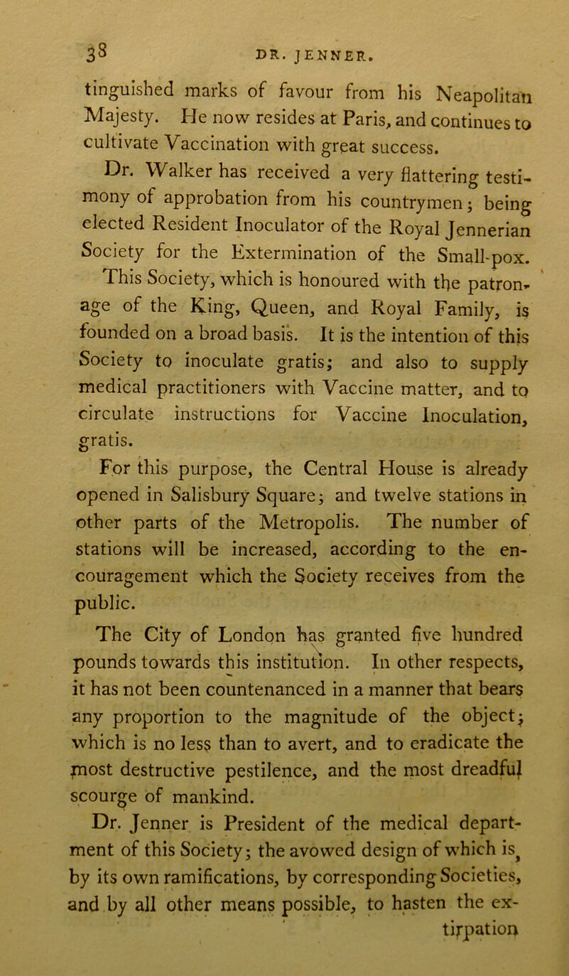 33 tinguished marks of favour from his Neapolitan Majesty. He now resides at Paris, and continues to cultivate Vaccination with great success. Dr. Walker has received a very flattering testi- mony of approbation from his countrymen; being elected Resident Inoculator of the Royal Jennerian Society for the Extermination of the Small-pox. This Society, which is honoured with the patron- age of the King, Queen, and Royal Family, is founded on a broad basis. It is the intention of this Society to inoculate gratis; and also to supply medical practitioners with Vaccine matter, and to circulate instructions for Vaccine Inoculation, gratis. For this purpose, the Central House is already opened in Salisbury Square; and twelve stations in other parts of the Metropolis. The number of stations will be increased, according to the en- couragement which the Society receives from the public. The City of London has granted five hundred pounds towards this institution. In other respects, it has not been countenanced in a manner that bears any proportion to the magnitude of the object; which is no less than to avert, and to eradicate the most destructive pestilence, and the most dreadful scourge of mankind. Dr. Jenner is President of the medical depart- ment of this Society; the avowed design of which isj by its own ramifications, by corresponding Societies, and by all other means possible, to hasten the ex- tirpation