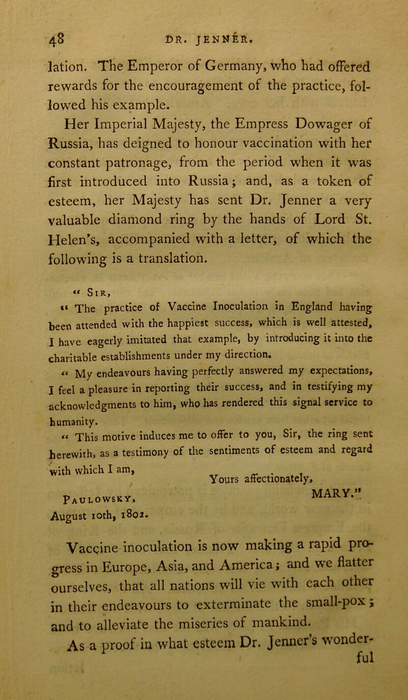 I ]ation. The Emperor of Germany, who had offered rewards for the encouragement of the practice, fol- lowed his example. Her Imperial Majesty, the Empress Dowager of Russia, has deigned to honour vaccination with her constant patronage, from the period when it was first introduced into Russia; and, as a token of esteem, her Majesty has sent Dr. Jenner a very valuable diamond ring by the hands of Lord St. Helen’s, accompanied with a letter, of which the following is a translation. “ Sir, «t The practice of Vaccine Inoculation in England having been attended with the happiest success, which is well attested, I have eagerly imitated that example, by introducing it into the charitable establishments under my direction. “ My endeavours having perfectly answered my expectations, I feel a pleasure in reporting their success, and in testifying my acknowledgments to him, who has rendered this signal service to humanity. “ This motive induces me to offer to you, Sir, the ring sent herewith, as a testimony of the sentiments of esteem and regard with which I am, . . Yours affectionately, Paulowsky, MARY... August 10th, 1802. Vaccine inoculation is now making a rapid pro- gress in Europe, Asia, and America; and we flatter ourselves, that all nations will vie with each other in their endeavours to exterminate the small-pox; and to alleviate the miseries of mankind. As a proof in what esteem Dr. Jenner’s wonder- ful