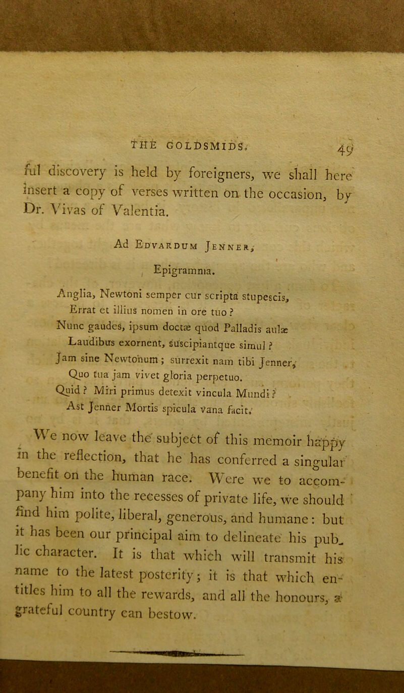 THE GOLDSMIDS. qg rul discovery is held by foreigners, we shall here insert a copy of verses written on the occasion, by Dr. Vivas of Valentia. Ad Edvardum Jenner, t , Epigramnia. Anglia, Newtoni semper cur scripta stupescis, Errat et illins nomen in ore tuo ? Nunc gaudes, ipsum doctae quod Palladis aula: Laudibus exornent, suscipiantque simul ? Jam sine Newto'num; surrexit nam tibi Jenner, Quo fua jam vivet gloria perpetuo. Quid? Miri primus detexit vincula Mundi? Ast Jenner Mortis spicula Vana facit. W e now leave the subject of this memoir happy in the leflection, that he has conferred a singular benefit on the human race. Were we to accom- pany him into the recesses of private life, we should mid him polite, liberal, generous, and humane: but it has been our principal aim to delineate his pub. lie character. It is that which will transmit his name to the latest posterity; it is that which en- titles him to all the rewards, and all the honours, £ grateful country can bestow.