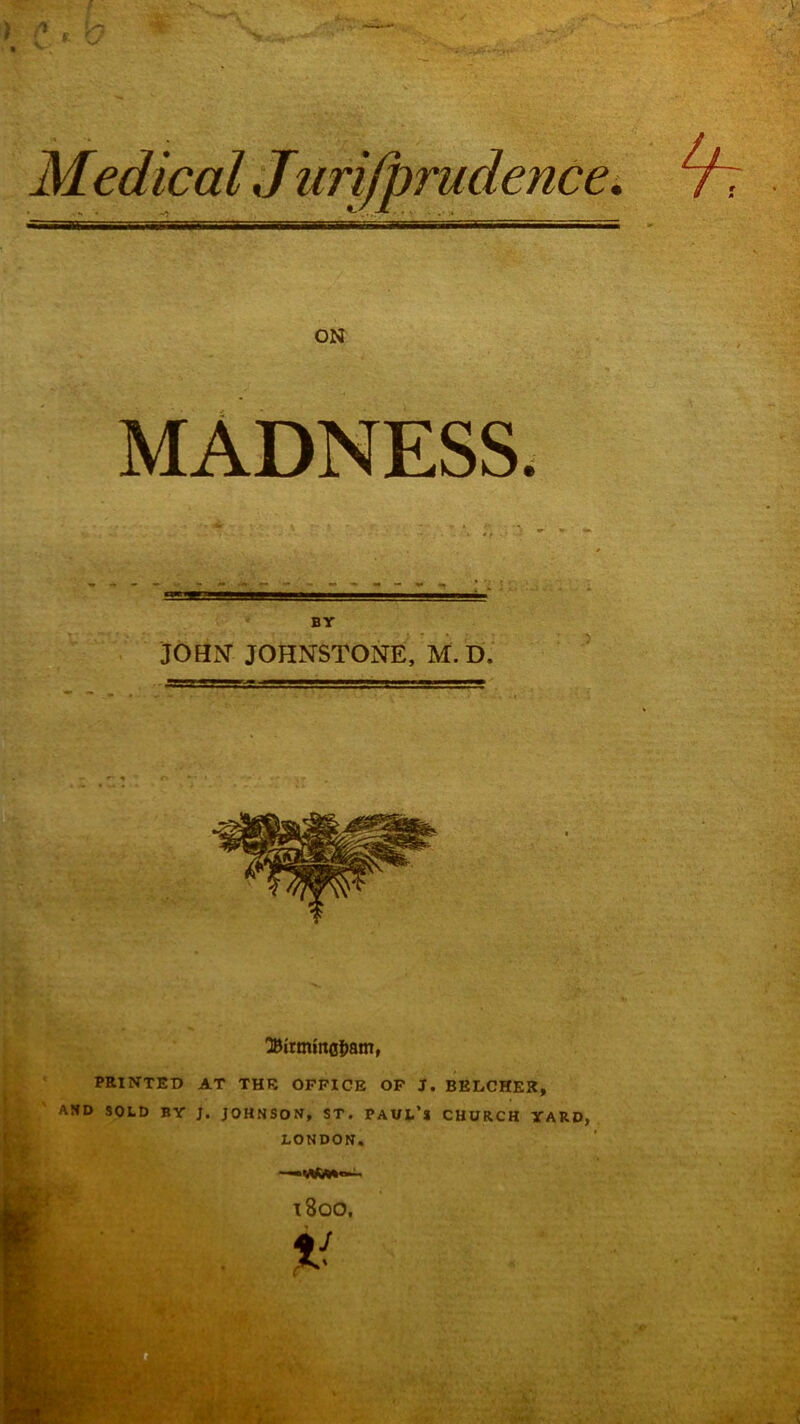 ON MADNESS. BY JOHJ^ JOHNSTONE, M. D. PRINTED AT THE OFFICE OP J. BELCHER, AND SOLD BY J. JOHNSON, ST. PAUL’S CHURCH YARD, LONDON.