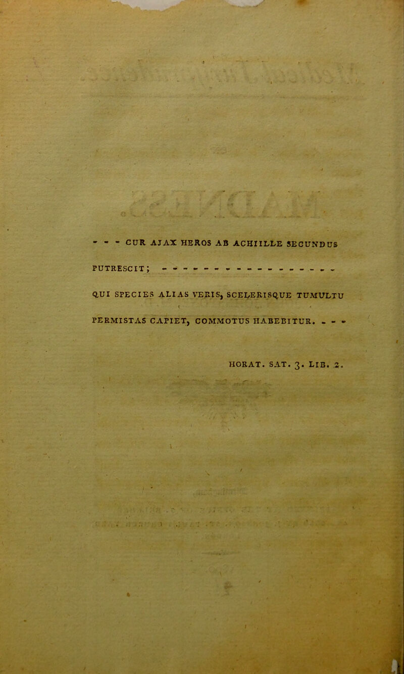- - - CUR AJAX HERDS AB ACHIILLE SECUNDUS putrescit; ^ - Q.UI SPECIES alias VEEIS, SCEI^ERISC^UE TUMULTU PERMISTAS CAPIET, COMMOTUS HABEBITUR. - - - HORAT. SAT. 3. LIB. 2. I