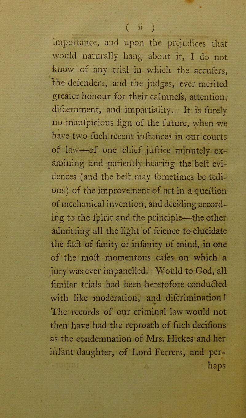 ( ) importance, and upon the prejudices that would naturally hang about it, I do not know of any trial in which the accufers, the defenders, and the judges, ever merited greater honour for their calmnefs, attention, difcernment, and impartiality. It is furely no inaufpicious fign of the future, when we have two fuch recent inftances in our courts of law—of one chief juftice'minutely ex- amining and patiently hearing the held evi- dences (and the beft may fometimes be tedi- ous) of the improvement of art in a queftion of mechanical invention, and deciding accord- ing to the fpirit and the principle^the other admitting all the light of fcience to ducidate the fa6l of fanity or infanity of mind, in one of the mold ihomentous cafes on which a jury was ever impanelled.' Would to God, all fimilar trials had been heretofore conducted with like moderation, and difcrimination! 0 The records of our criminal law would not then have had the reproach of fuch decifions as the condemnation of Mrs. Hickes and her infant daughter, of Lord Ferrers, and per- haps