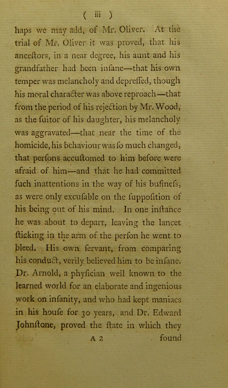 haps we may add, of Mr. Oliver. At the trial of Mr. Oliver it was proved, that his anceftors, in a near degree, his aunt and his grandfather had been infane—that his own temper was melancholy and depreffed, though his moral chara&r was above reproach—that from the period of his rejedlion by Mr. Wood, as the fuitor of his daughter, his melancholy was aggravated—that near the time of the homicide, his behaviour was fo much changed, that perfons accuftomed to him before were » afraid of him—and that he had committed fuch inattentions in the way of his bufinefs, as were only excufable on the fuppofition of his being out of his mind. In one inftance he was about to depart, leaving the lancet flicking in the arm of the perfon he went to bleed. His own fervant, from comparing his co.ndu6l,. verily believed him to be infane. Dr. Arnold, a phyfician well known to the learned world for an elaborate and ingenious work on infanity, and who had kept maniacs in his houfe for 30 years, and Dr. Edward Johnflone, proved the flate in which they found A 2