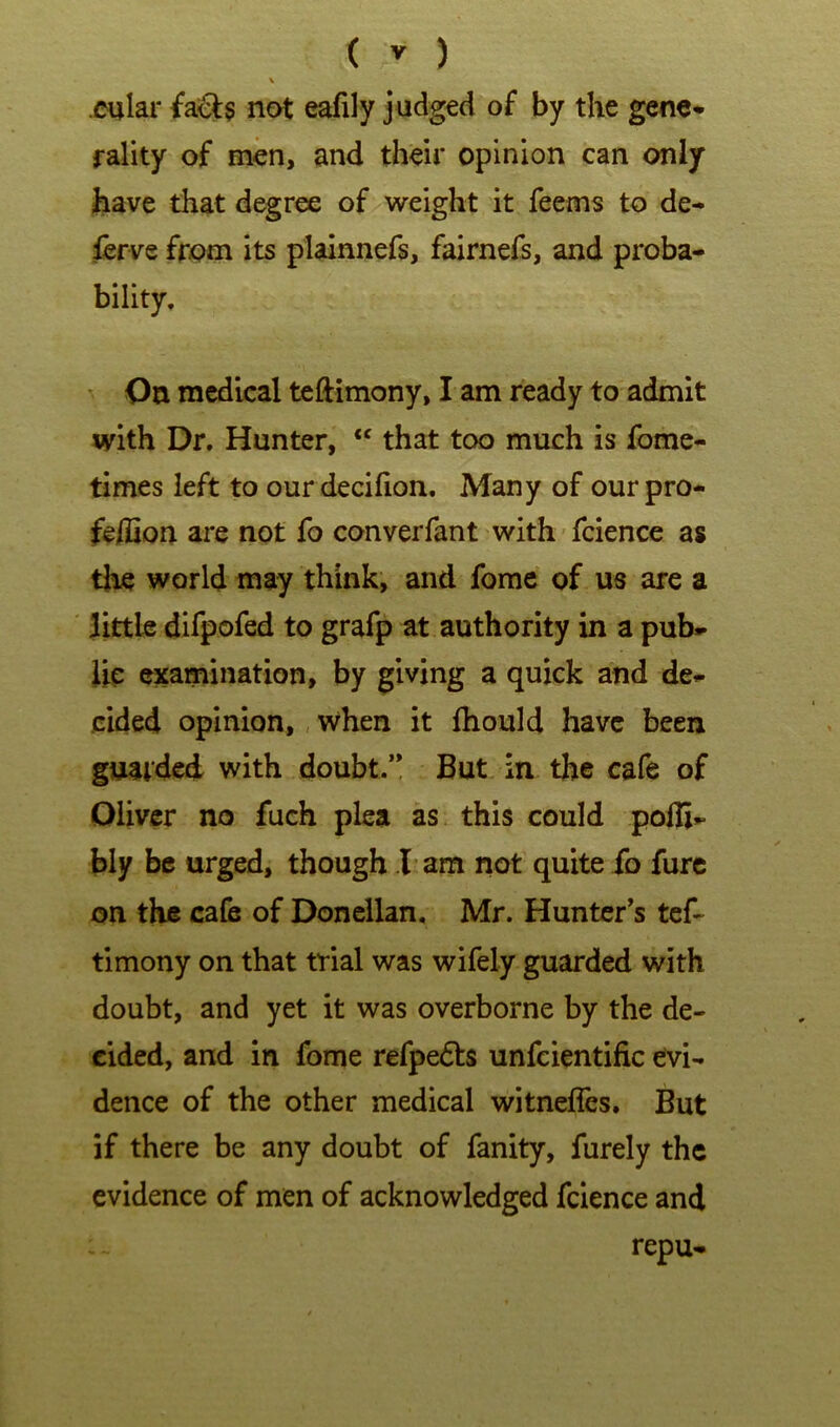 \ cular not eafily judged of by the gene- rality of men, and their opinion can only ihave that degree of weight it feems to de- ferve from its plainnefs, fairnefs, and proba- bility. On medical teftimony, I am ready to admit with Dr. Hunter, that too much is fome- times left to ourdecifion. Many of our pro- feffion are not fo conveiTant with' fcience as the world may think, and forae of us are a littb difpofed to grafp at authority in a pub- lic examination, by giving a quick and de- cided opinion,, when it fhould have been guarded with doubt.’! But in the cafe of Oliver no fuch plea as this could pofli- bly be urged, though I'am not quite fo furc on the cafe of Donellan, Mr. Hunter’s tef- timony on that trial was wifely guarded with doubt, and yet it was overborne by the de- cided, and in fome refpedts unfcientific evi- dence of the other medical witnefles. But if there be any doubt of fanity, furely the evidence of men of acknowledged fcience and repu-