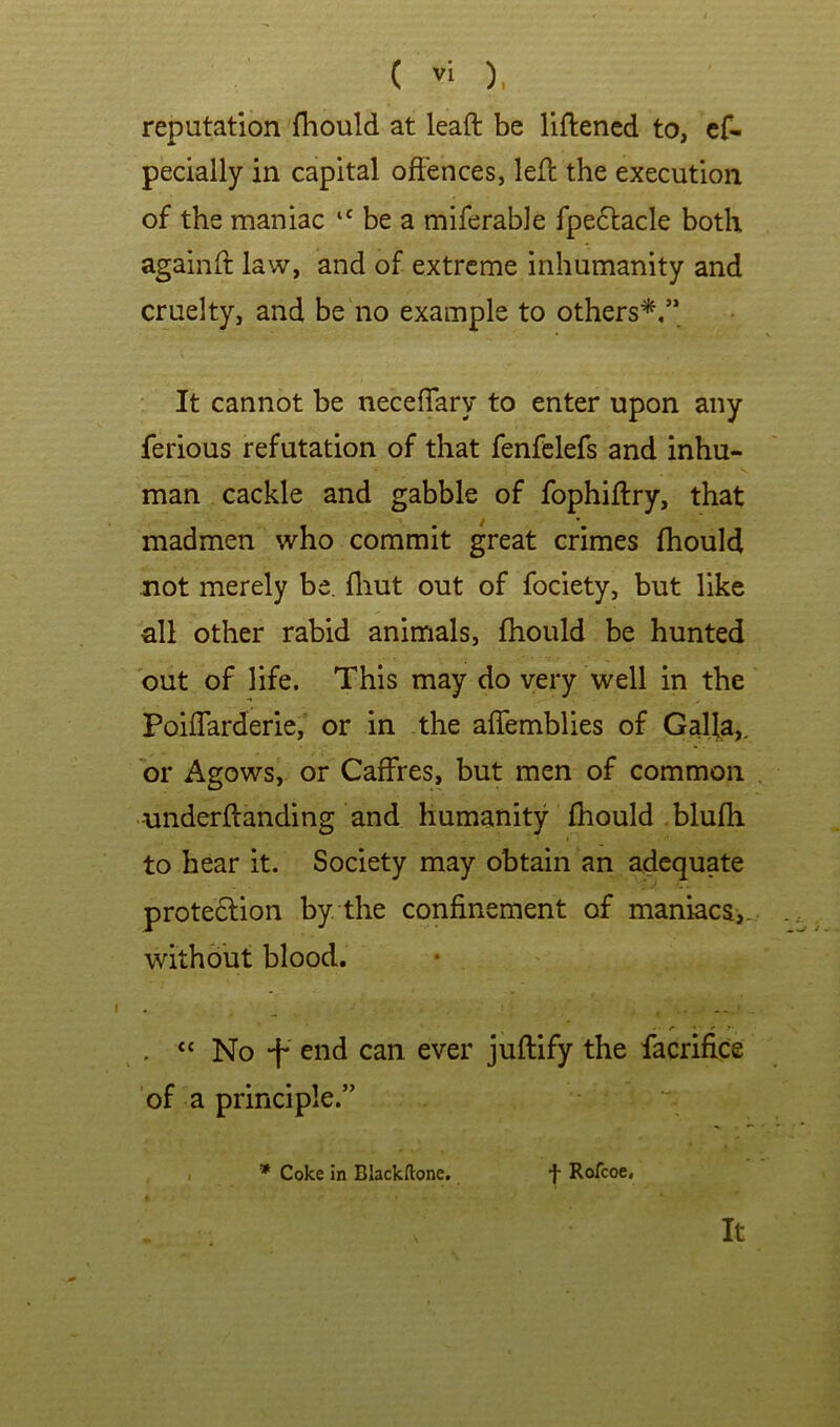 reputation fhould at leaft be liftened to, cf- pecially in capital offences, left the execution of the maniac “ be a miferable fpe6lacle both againft law, and of extreme inhumanity and cruelty, and be'no example to others*.’* • It cannot be neceffary to enter upon any ferious refutation of that fenfelefs and inhu- man cackle and gabble of fophiftry, that madmen who commit great crimes fhould not merely be. fliut out of fociety, but like all other rabid animals, fhould be hunted out of life. This may do very well in the Poiffarderie, or in the affemblies of Galla,. or Agows, or Caffres, but men of common -underftanding and humanity fhould blufh to hear it. Society may obtain an adequate protedlion by the confinement of maniacs,- without blood. . « No -f* can ever juftify the facrifice 'of a principle.” I * Coke in Blackftone, f Rofcoe, It