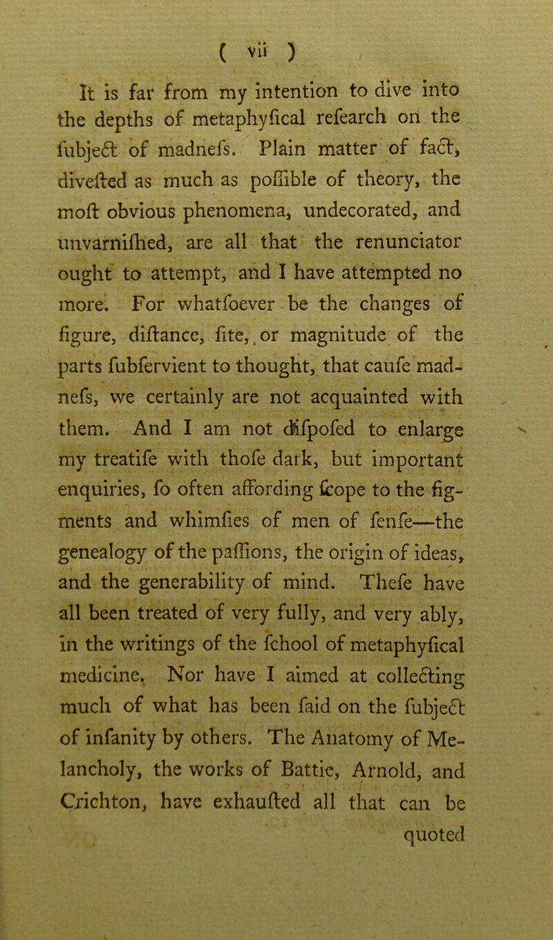 ( vli ) It is far from my intention to dive into the depths of metaphyfical refearch on the fubjedt of madnefs. Plain matter of fadf, divefted as much as pofTible of theory, the moft obvious phenomena, undecorated, and unvarnifhed, are all that the renunciator ought to attempt, and I have attempted no more. For whatfoever be the changes of figure, diftance, fite,.or magnitude of the parts fubfervient to thought, that caufe mad- nefs, we certainly are not acquainted with them. And I am not dlifpofed to enlarge my treatife with thofe dark, but important enquiries, fo often affording fcope to the fig- ments and whimfies of men of fenfe—the genealogy of the pafTions, the origin of ideas, and the generability of mind. Thefe have all been treated of very fully, and very ably, in the writings of the fchool of metaphyfical medicine. Nor have I aimed at colledlinsr much of what has been faid on the fubjedt of infanity by others. The Anatomy of Me- lancholy, the works of Battle, Arnold, and Crichton, have exhaufted all that can be quoted
