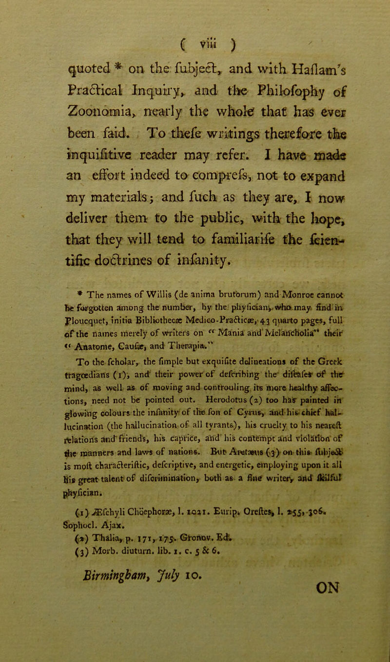 quoted * on the fubjecl,, and with Haflam's Pra6Hcal Inquky^ and the Philofophy of Zooii6mia> nearly the whol€ that has ever been faid. To thefe writings therefore the inquifitivc reader may refer. I have mads an effort indeed to eompi'efs, not to expand my materials; and fuch as they arc, I now deliver them to the public, with the hope, that they will tend to familiarife the fcien- tific docfrines of inlanity. * The names of Willis (de anima brutbrum) and Monroe cannot be forgotten among the number, by the pliyfidani.«dio,may. find in Ploucquet, initia Bibliothecas Medico-Praftic«e,-43 quarto pages, full of the names irtercly of writers on “ Mania and'Melaricholia'* their Anatome, Gaufe, and Therapia-.” To the fchoJar, the fimple but exquifite delineations of the Greek ttagcedlans (i')', and’ their power of defcribing the diibafeS' of tbtr mind, as well as of moving and controuling. its more healthy afioc> tions, need not be pointed out. Herodotus (2) too haS- painted in glowibg colours the infanity of the fon of Cyius, and-his. chief hal- lucination (the hallucination of all tyrants), his cruelty to his nearefi rtlatioris and* friend's, his caprice, ahd'his contempt and violStlbn* of die manners and laws of nations. Bu^ AFet3eus(>3^) ofl this- fiihje6b is moft characleriftic, defcriptive, and energetic, employing upon it all Bis great talent-of diforiinination, both as a fine writeiv and Ikilful phyfician. (1) JEfchyli Choephorae, 1. xoai. Eurlp* Orelle^ 1. >55,-jo^ S^ophocl. Ajax. (») Thalia, p. 171,17^. Gtonav.Ed. (3) Morb. diuturn. lib. x. c. 5 & 6. Birmingbamt July lo.