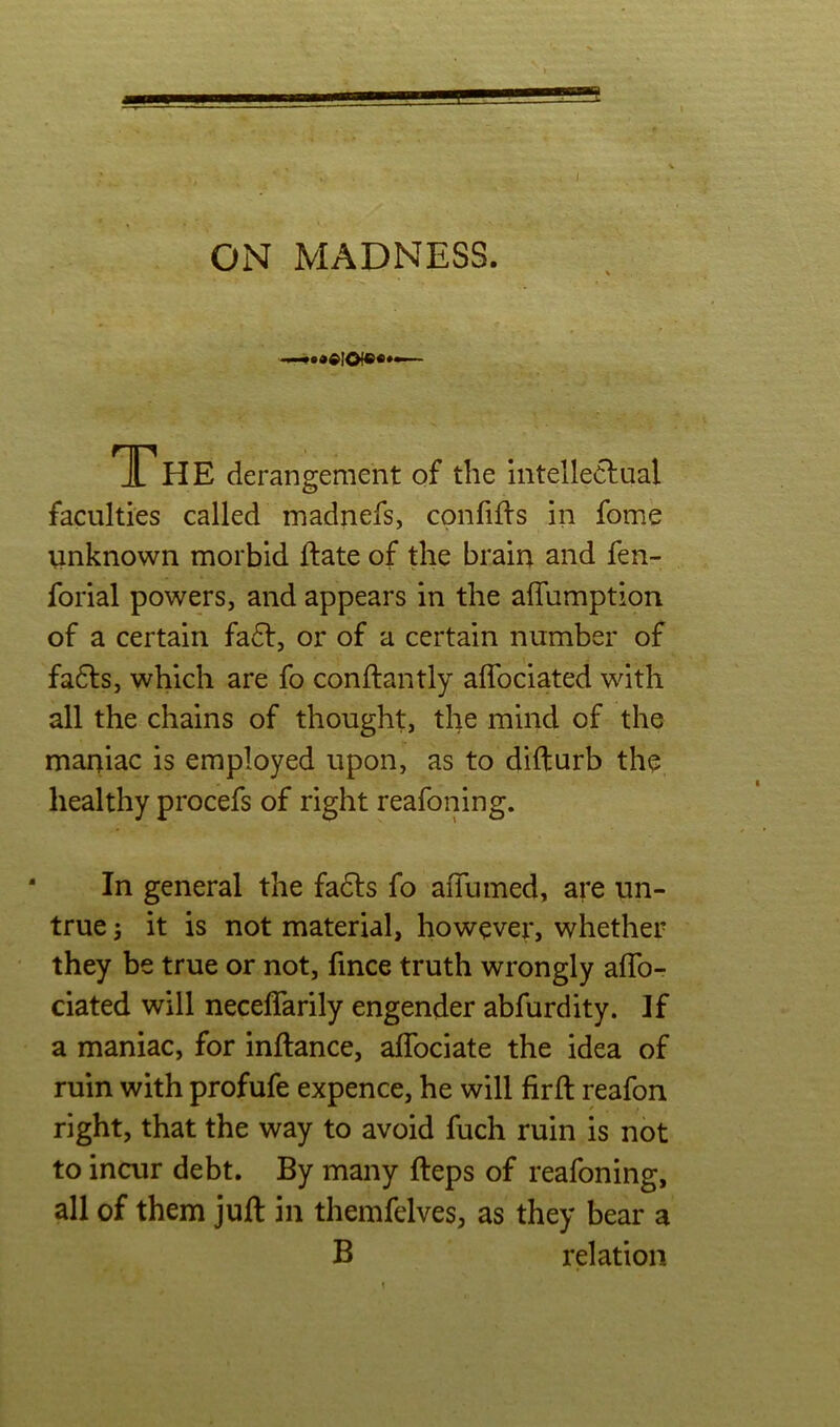 4 ON MADNESS. The derangement of the intelleclual faculties called madnefs, cpnfifts in fome unknown morbid ftate of the brain and fen- forial powers, and appears in the affumption of a certain fadt, or of a certain number of fa6ls, which are fo conftantly aflbciated with all the chains of thought, the mind of the maniac is employed upon, as to difturb the healthy procefs of right reafoning. In general the fadts fo affumed, are un- true j it is not material, however, whether they be true or not, fince truth wrongly alTo- ciated will neceffarily engender abfurdity. If a maniac, for inftance, affociate the idea of ruin with profufe expence, he will firft reafon right, that the way to avoid fuch ruin is not to incur debt. By many fteps of reafoning, all of them juft in themfelves, as they bear a B relation