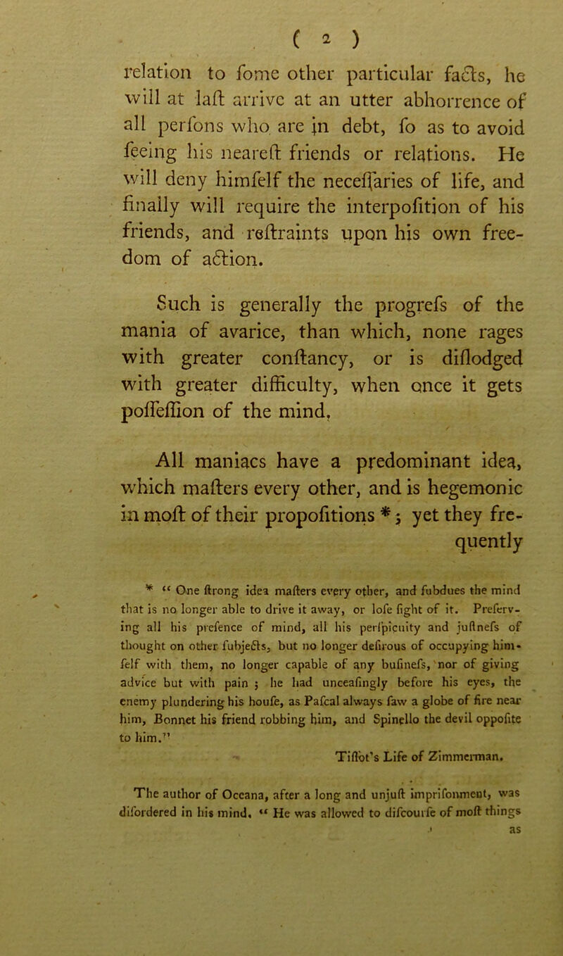 \ relation to fome other particular facts, he will at lafl arrive at an utter abhorrence of all perfons who, are ;n debt, fo as to avoid feeing his neared friends or relations. He will deny hirafelf the neceflaries of life, and finally will require the interpofition of his friends, and redraints upon his own free- dom of adlion. Such is generally the progrefs of the mania of avarice, than which, none rages with greater condancy, or is didodged with greater difficulty, when once it gets pofleffion of the mind, All maniacs have a predominant idea, which maders every other, and is hegemonic in niod of their propofitions * 5 yet they fre- quently * “ One ftrong idea mafters every other, and fubdues the mind that is no longer able to drive it away, or lofe fight of it. Prefcrv- ing all his prefence of mind, all his perfpicuity and juftnefs of thought on other fubjefts, but no longer defirous of occupying him* felf with them, no longer capable of any bufinefs,'nor of giving advice but with pain ; he had unceafingly before his eyes, the enemy plundering his houfe, as Pafcal always faw a globe of fire near him, Bonnet his friend robbing him, and Spinello the devil oppofite to him.” Tiflbt’s Life of Zimmerman. The author of Oceana, after a long and unjuft Imprifonmeut, was difordered in his mind, “ He was allowed to difcouifc of moft things ' as