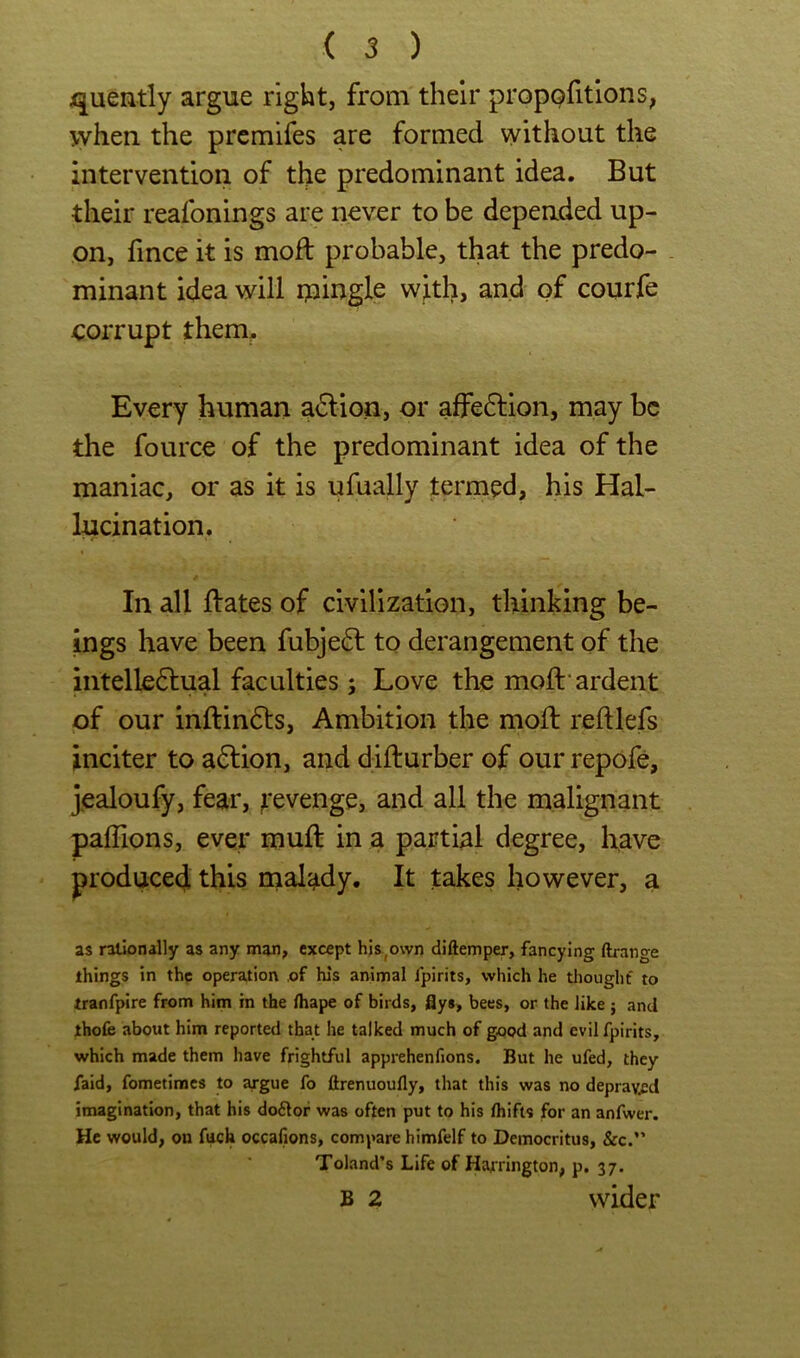 quendy argue right, from their propofitlons, when the prcmifes are formed without the intervention of the predominant idea. But their reafonings are never to be depended up- on, fince it is moil probable, that the predo- . minant idea will ipingle with, and of courfe corrupt them^ Every human a6don, or affedlion, may be the fource of the predominant idea of the maniac, or as it is ufually termed, his Hal- lucination. In all ftates of civilization, thinking be- ings have been fubje(5l to derangement of the intelle6lual faculties; Love the moft‘ardent of our inftindls. Ambition the mod: reftlefs inciter to addon, and difturber of our repofe, jealoufy, fear, ^'evenge, and all the malignant pafllons, ever mud: in a partial degree, have produced this malady. It takes however, a as rationally as any man, except his^own diftemper, fancying ftrange things in the operation ,of his animal fpirits, which he tlioughf to tranfpire from him in the ihape of birds, flys, bees, or the like ; and thofe about him reported that he talked much of good and evil fpirits, which made them have frightful apprehenfions. But he ufed, they faid, fometiraes to argue fo ftrenuoufly, that this was no depraypd imagination, that his do61or was often put to his ihifts for an anfwer. He would, on fiich occafions, compare himfelf to Democritus, &c.” Toland’s Life of Hatrington, p. 37. B 2 wider