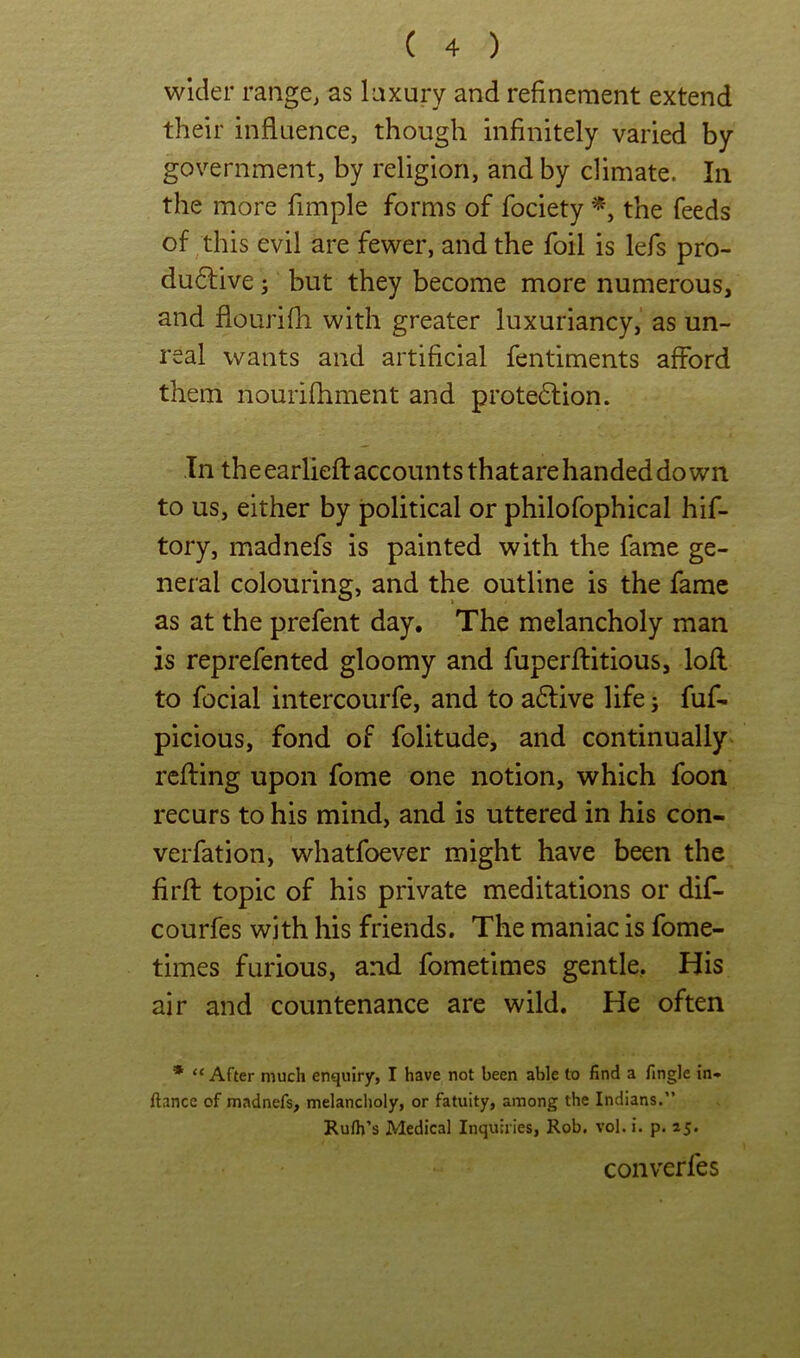 wider range^ as laxury and refinement extend their influence, though infinitely varied by government, by religion, and by climate. In the more fimple forms of fociety the feeds of this evil are fewer, and the foil is lefs pro- dudlive; but they become more numerous, and flourifli with greater luxuriancy,' as un- real wants and artificial fentiments afford them nouiifhment and protedlion. In theearliefl accounts thatare handed down to us, either by political or philofophical hif- tory, madnefs is painted with the fame ge- neral colouring, and the outline is the fame as at the prefent day. The melancholy man is reprefented gloomy and fuperflitious, lofl to focial intercourfe, and to adlive life j fuf- picious, fond of folitude, and continually refting upon fome one notion, which foon recurs to his mind, and is uttered in his con- verfation, whatfoever might have been the firfl: topic of his private meditations or dif- courfes with his friends. The maniac is fome- times furious, and fometimes gentle. His air and countenance are wild. He often * “ After much enquiry, I have not been able to find a fingJe in* fiance of madnefs, melancholy, or fatuity, among the Indians.” Rufii’s Medical Inquiries, Rob. vol. i. p. 25. converfes