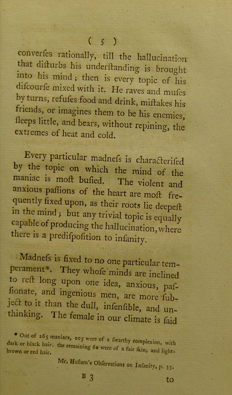 converfes rationally, till the hallucination that clifturbs his underftanding is brought into his mind j then is every topic of his difcourfe mixed with it. He raves and mufes y turns, refufes food and drink, miftakes his friends, or imagines them to be his enemies fleeps little, and bears, without rcpinintr the extremes of heat and cold. Every particular madnefs is charafterifed by the topic on which the mind of the maniac is moft bufied. The violent and anxious paffions of the heart are moft fre- quently fixed upon, as their roots lie deepeft in the mind j but any trivial topic is equally capable of producing the hallucination, where there is a predifpofition to infanity. Madnefs is fixed to no one particular tem- perament*. They whofe minds are inclined to reft long upon one idea, anxious, paf- fimiate, and ingenious men, are more fub- il ^ infenfible, and un- thinking. The female in our climate is faid brown or red Iiair. liglit- Mr. Haflam’s Obfervatlons on Infanity, p. 35. to