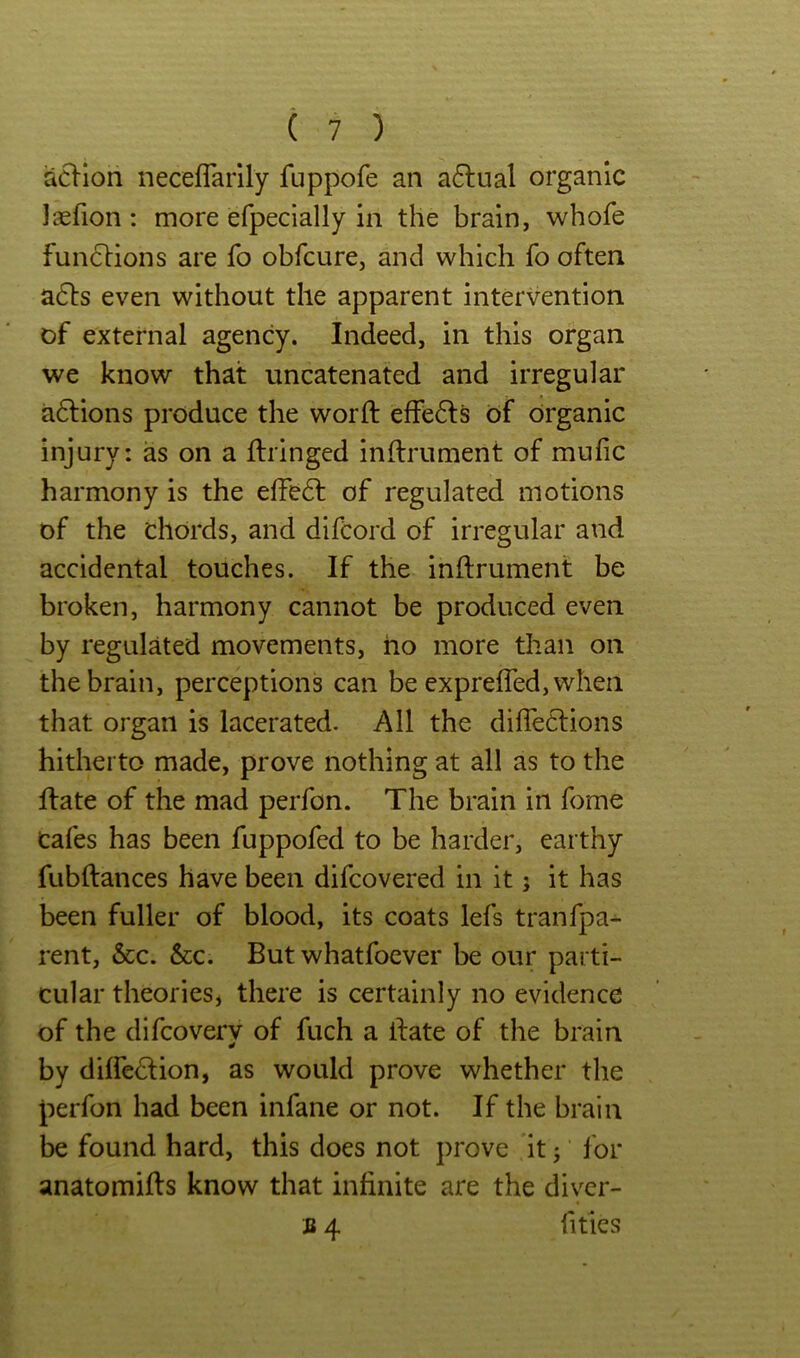 acHon neceflarily fuppofe an a6lual organic laefion : more efpecially in the brain, whofe fuii6lions are fo obfcure, and which fo often a6ls even without the apparent intervention of external agency. Indeed, in this organ we know that uncatenated and irregular aftions produce the word: effe6ls of organic injury: as on a ftringed inftrument of mulic harmony is the effedf of regulated motions of the chords, and difcord of irregular and accidental touches. If the inftrument be broken, harmony cannot be produced even by regulated movements, ho more than on the brain, perceptions can be exprefted,when that organ is lacerated. All the difleClions hitherto made, prove nothing at all as to the ftate of the mad perfon. The brain in fome cafes has been fuppofed to be harder, earthy fubftances have been difcovered in it j it has been fuller of blood, its coats lefs tranfpa^ rent, &c. &c. But whatfocver be our parti- cular theories, there is certainly no evidence of the difcoverv of fuch a ftate of the brain by dilfe^tion, as would prove whether the perfon had been infane or not. If the brain be found hard, this does not prove it j lor anatomifts know that infinite are the diver- B 4 Titles